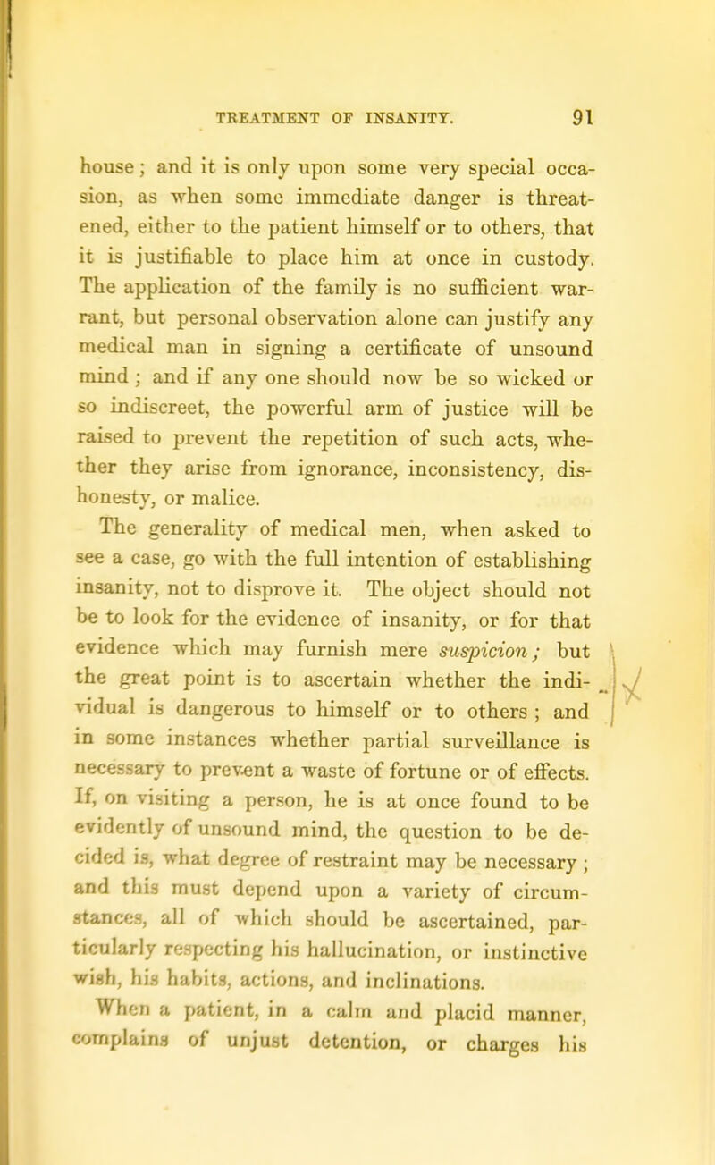 house; and it is only upon some very special occa- sion, as when some immediate danger is threat- ened, either to the patient himself or to others, that it is justifiable to place him at once in custody. The application of the family is no sufficient war- rant, but personal observation alone can justify any medical man in signing a certificate of unsound mind ; and if any one shovild now be so wicked or so indiscreet, the powerful arm of justice will be raised to prevent the repetition of such acts, whe- ther they arise from ignorance, inconsistency, dis- honesty, or malice. The generality of medical men, when asked to see a case, go with the full intention of establishing insanity, not to disprove it. The object should not be to look for the evidence of insanity, or for that evidence which may furnish mere suspicion; but the great point is to ascertain whether the indi- vidual is dangerous to himself or to others ; and in some instances whether partial surveillance is necessary to prevent a waste of fortune or of effects. If, on visiting a person, he is at once found to be evidently of unsound mind, the question to be de- cided is, what degree of restraint may be necessary ; and this must depend upon a variety of circum- stances, all of which should be ascertained, par- ticularly re.specting his hallucination, or instinctive wish, his habit.s, actions, and inclinations. When a patient, in a calm and placid manner, complains of unjust detention, or charges his