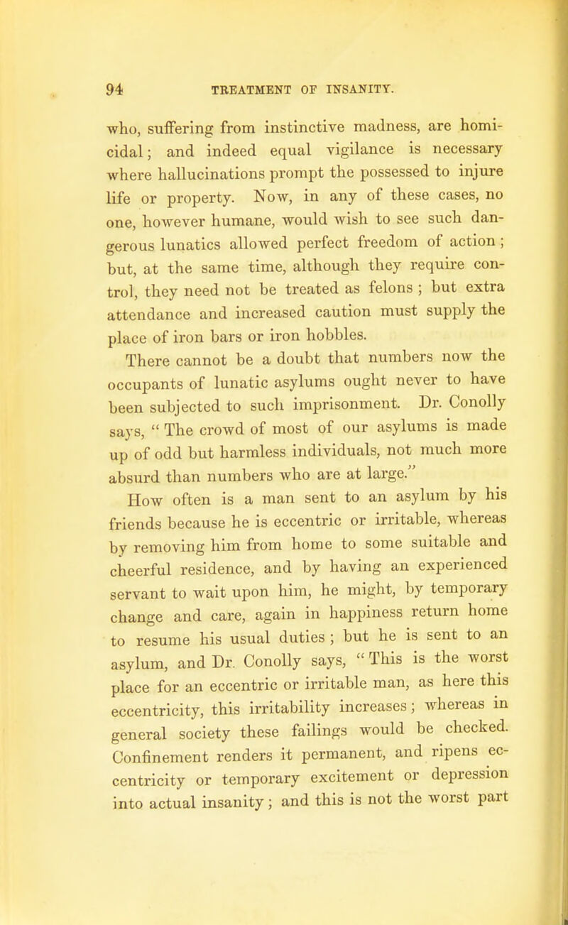 who, suffering from instinctive madness, are homi- cidal; and indeed equal vigilance is necessary where hallucinations prompt the possessed to injure life or property. Now, in any of these cases, no one, however humane, would Avish to see such dan- gerous lunatics allowed perfect freedom of action; but, at the same time, although they require con- trol, they need not be treated as felons ; but extra attendance and increased caution must supply the place of iron bars or iron hobbles. There cannot be a doubt that numbers now the occupants of lunatic asylums ought never to have been subjected to such imprisonment. Dr. Conolly says,  The crowd of most of our asylums is made up of odd but harmless individuals, not much more absurd than numbers who are at large. How often is a man sent to an asylum by his friends because he is eccentric or irritable, whereas by removing him from home to some suitable and cheerful residence, and by having an experienced servant to wait upon him, he might, by temporary change and care, again in happiness return home to resume his usual duties ; but he is sent to an asylum, and Dr. Conolly says,  This is the worst place for an eccentric or irritable man, as here this eccentricity, this irritability increases; whereas in general society these failings would be checked. Confinement renders it permanent, and ripens ec- centricity or temporary excitement or depression into actual insanity; and this is not the worst part