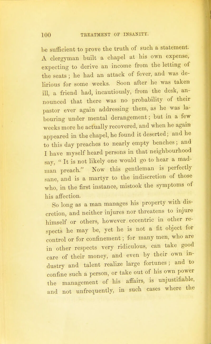 be sufficient to prove the truth of such a statement. A clergyman built a chapel at his own expense, expecting to derive an income from the letting of the seats ; he had an attack of fever, and was de- lirious for some weeks. Soon after he was taken ill, a friend had, incautiously, from the desk, an- nounced that there was no probability of their pastor ever again addressing them, as he was la- bouring under mental derangement; but in a few weeks more he actually recovered, and when he again appeared in the chapel, he found it deserted; and he to this day preaches to nearly empty benches; and I have myself heard persons in that neighbourhood say,  It is not likely one would go to hear a mad- inaii preach. Now this gentleman is perfectly sane, and is a martyr to the indiscretion of those who, in the first instance, mistook the symptoms of his affection. So long as a man manages his property with dis- cretion, and neither injures nor threatens to injure himself or others, however eccentric in other re- spects he may be, yet he is not a fit object for control or for confinement; for many men, who are in other respects very ridiculous, can take good care of their money, and even by their own in- dustry and talent realize large fortunes ; and to confine such a person, or take out of his own power the management of his affairs, is unjustifiable, and not unfrequently, in such cases where the