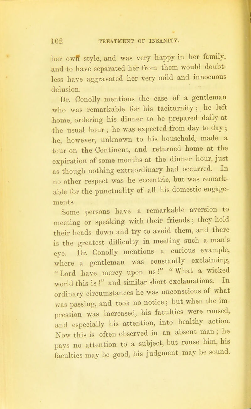 her owR style, and was very happy in her family, and to have separated her from them would doubt- less have aggravated her very mild and innocuous delusion. Dr. Conolly mentions the case of a gentleman who was remarkable for his taciturnity ; he left home, ordering his dinner to be prepared daily at the usual hour ; he was expected from day to day ; he, however, unknown to his household, made a tour on the Continent, and returned home at the expiration of some months at the dinner hour, just as though nothing extraordinary had occurred. In no other respect was he eccentric, but was remark- able for the punctuality of all his domestic engage- ments. Some persons have a remarkable aversion to meeting or speaking with their friends ; they hold their heads down and try to avoid them, and there is the greatest difficulty in meeting such a man's eye. Dr. Conolly mentions a curious example, where a gentleman was constantly exclaiming, Lord have mercy upon us! What a Avicked world this is ! and similar short exclamations. In ordinary circumstances he was unconscious of what was passing, and took no notice ; but when the im- pression was increased, his faculties were roused, and especially his attention, into healthy action. Now this is often observed in an absent man; he pays no attention to a subject, but rouse him, his faculties may be good, his judgment may be sound.