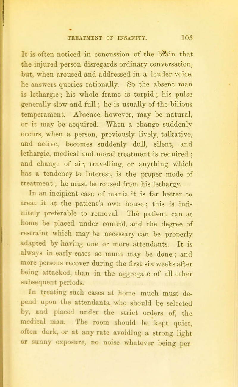 It is often noticed in concussion of the bhiin that the injured person disregards ordinary conversation, but, when aroused and addressed in a louder voice, he answers queries rationally. So the absent man is lethargic; his whole frame is torpid ; his pulse generally slow and full; he is usually of the bilious temperament. Absence, however, may be natural, or it may be acquired. When a change suddenly occurs, when a person, previously lively, talkative, and active, becomes suddenly dull, silent, and lethargic, medical and moral treatment is required ; and change of air, travelling, or anything which has a tendency to interest, is the proper mode of treatment; he must be roused from his lethargy. In an incipient case of mania it is far better to treat it at the patient's own house ; this is infi- nitely preferable to removal. The patient can at home be placed under control, and the degree of restraint which may be necessary can be properly adapted by having one or more attendants. It is always in early cases so much may be done ; and more j^ersons recover during the first six weeks after being attacked, than in the aggregate of all other subsequent periods. In treating such cases at home much must de- pend upon the attendants, Avho should be selected by, and placed under the strict orders of, the medical man. The room should be kept quiet, often dark, or at any rate avoiding a strong light or sunny exposure, no noise whatever being per-