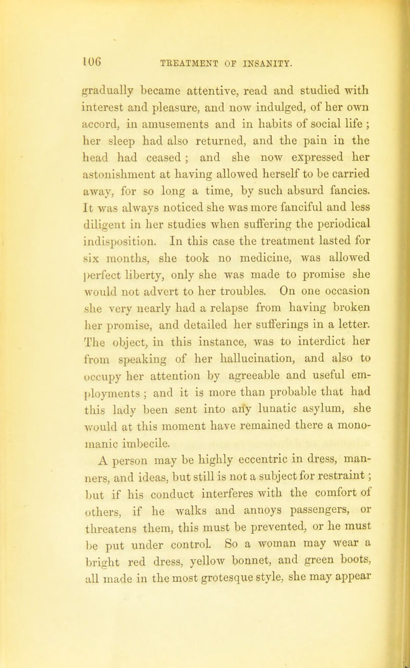 gradually became attentive, read and studied with interest and pleasure, and now indulged, of her own accord, in amusements and in habits of social life ; her sleep had also returned, and the pain in the head had ceased; and she now expressed her astonishment at having allowed herself to be carried away, for so long a time, by such absurd fancies. It was always noticed she was more fanciful and less diligent in her studies when suffering the periodical indisposition. In this case the treatment lasted for six months, she took no medicine, was allowed l)erfect liberty, only she was made to promise she would not advert to her troubles. On one occasion she very nearly had a relapse from having broken her promise, and detailed her suiferings in a letter. The object, in this instance, was to interdict her from speaking of her hallucination, and also to occupy her attention by agreeable and useful em- l)loyments ; and it is more than probable that had this lady been sent into any lunatic asylum, she Avould at this moment have remained there a mono- manic imbecile. A person may be highly eccentric in dress, man- ners, and ideas, but still is not a subject for restraint; but if his conduct interferes with the comfort of others, if he walks and annoys passengers, or threatens them, this must be prevented, or he must 1)6 put under control. So a woman may wear a bright red dress, yellow bonnet, and green boots, all made in the most grotesque style, she may appear