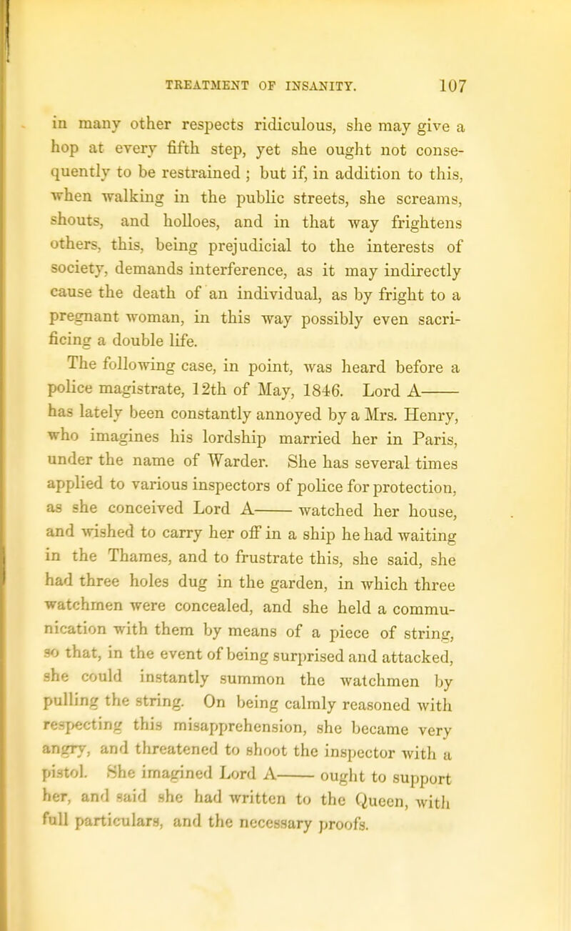 in many other respects ridiculous, she may give a hop at every fifth step, yet she ought not conse- quently to be restrained ; but if, in addition to this, when -walking in the public streets, she screams, shouts, and holloes, and in that way frightens others, this, being prejudicial to the interests of society, demands interference, as it may indirectly cause the death of an individual, as by fright to a pregnant woman, in this way possibly even sacri- ficing a double life. The following case, in point, was heard before a police magistrate, 12th of May, 1846. Lord A has lately been constantly annoyed by a Mrs. Henry, who imagines his lordship married her in Paris, under the name of Warder. She has several times applied to various inspectors of police for protection, as she conceived Lord A watched her house, and wished to carry her olF in a ship he had waiting in the Thames, and to frustrate this, she said, she had three holes dug in the garden, in which three watchmen were concealed, and she held a commu- nication with them by means of a piece of string, so that, in the event of being surprised and attacked, she could instantly summon the watchmen by pulling the string. On being calmly reasoned Avith respecting this misapiprehension, she became very angry, and threatened to shoot the inspector with a pistol. .She imagined Lord A ought to support her, and said she had written to the Queen, Avith full particulars, and the necessary proofs.