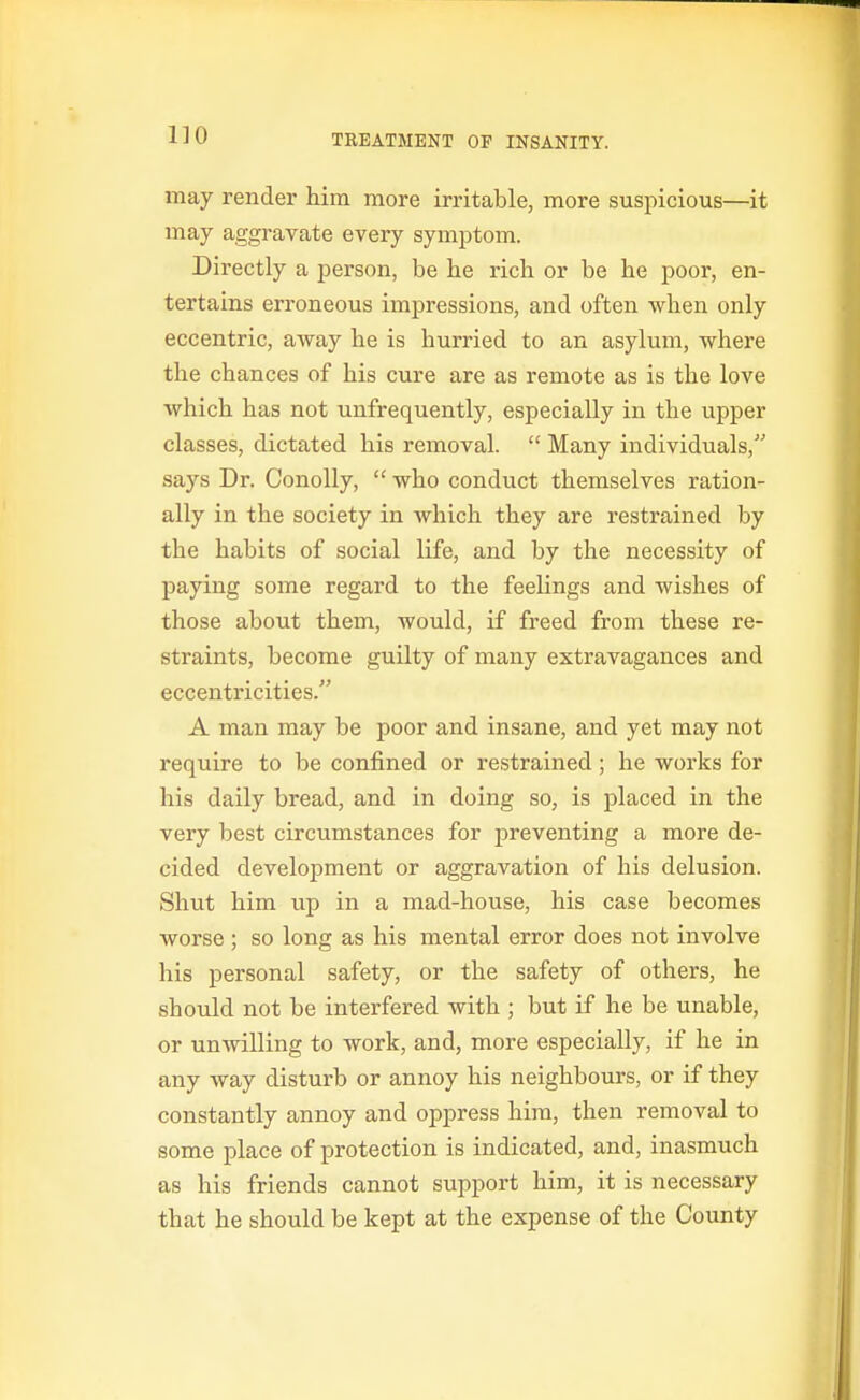may render him more irritable, more suspicious—it may aggravate every symptom. Directly a person, be he rich or be he poor, en- tertains erroneous impressions, and often when only eccentric, away he is hurried to an asylum, where the chances of his cure are as remote as is the love which has not unfrequently, especially in the upper classes, dictated his removal.  Many individuals, says Dr. Conolly,  who conduct themselves ration- ally in the society in which they are restrained by the habits of social life, and by the necessity of paying some regard to the feelings and wishes of those about them, would, if freed from these re- straints, become guilty of many extravagances and eccentricities. A man may be poor and insane, and yet may not require to be confined or restrained; he works for his daily bread, and in doing so, is placed in the very best circumstances for preventing a more de- cided development or aggravation of his delusion. Shut him up in a mad-house, his case becomes worse ; so long as his mental error does not involve his personal safety, or the safety of others, he should not be interfered with ; but if he be unable, or unwilling to work, and, more especially, if he in any way disturb or annoy his neighbours, or if they constantly annoy and oppress him, then removal to some place of protection is indicated, and, inasmuch as his friends cannot support him, it is necessary that he should be kept at the expense of the County