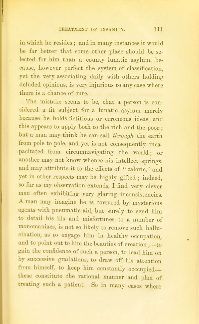 in whicli he resides ; and in many instances it would be far better that some other place should be se- lected for him than a county lunatic asylum, be- cause, however perfect the system of classification, yet the very associating daily with others holding deluded opinions, is very injurious to any case where there is a chance of cure. The mistake seems to be, that a person is con- sidered a fit subject for a lunatic asylum merely because he holds fictitious or erroneous ideas, and this appears to apply both to the rich and the poor ; but a man may think he can sail through the earth from pole to pole, and yet is not consequently inca- pacitated from circumnavigating the world; or another may not know whence his intellect springs, and may attribute it to the effects of  caloric, and yet in other respects may be highly gifted ; indeed, so far as my observation extends, I find very clever men often exhibiting very glaring inconsistencies. A man may imagine he is tortured by mysterious agents with pneumatic aid, but surely to send him to detail his ills and misfortunes to a number of monomaniacs, is not so likely to remove such hallu- cination, as to engage him in healthy occupation, and to point out to him the beauties of creation ;—to gain the confidence of such a person, to lead him on by successive gradations, to draw off his attention from himself, to keep him constantly occcupied these constitute the rational manner and plan of treating such a patient. 80 in many cases where