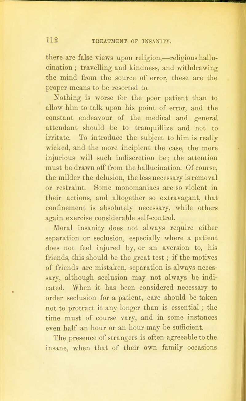 there are false views upon religion,—religious hallu- cination ; travelling and kindness, and withdrawing the mind from the source of error, these are the proper means to be resorted to. Nothing is worse for the poor patient than to allow him to talk upon his point of error, and the constant endeavour of the medical and general attendant should be to tranquillize and not to irritate. To introduce the subject to him is really- wicked, and the more incipient the case, the more injurious will such indiscretion be; the attention must be drawn off from the hallucination. Of course, the milder the delusion, the less necessary is removal or restraint. Some monomaniacs are so violent in their actions, and altogether so extravagant, that confinement is absolutely necessary, while others again exercise considerable self-control. Moral insanity does not always require either separation or seclusion, especially where a patient does not feel injured by, or an aversion to, his friends, this should be the great test; if the motives of friends are mistaken, separation is always neces- sary, although seclusion may not always be indi- cated. When it has been considered necessary to order seclusion for a patient, care should be taken not to protract it any longer than is essential; the time must of course vary, and in some instances even half an hour or an hour may be sufficient. The presence of strangers is often agreeable to the insane, when that of their own family occasions