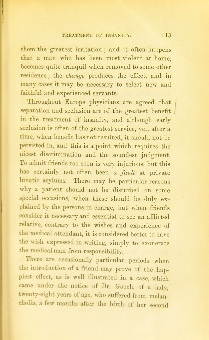 them the greatest irritation ; and it often happens that a man who has been most violent at home, becomes quite tranquil when removed to some other residence; the change produces the effect, and in many cases it may be necessary to select new and faithful and experienced servants. Throughout Europe physicians are agreed that separation and seclusion are of the greatest benefit in the treatment of insanity, and although early seclusion is often of the greatest service, yet, after a time, when benefit has not resulted, it should not be persisted in, and this is a point which requires the nicest discrimination and the soundest judgment. To admit friends too soon is very injurious, but this has certainly not often been a fault at private lunatic asylums. There may be particular reasons why a patient should not be disturbed on some special occasions, when these should be duly ex- plained by the persons in charge, but when friends consider it necessary and essential to see an afflicted relative, contrary to the wishes and experience of the medical attendant, it is considered better to have the wish expressed in writing, simply to exonerate the medical man from responsibility. There are occasionally particular periods when the introduction of a friend may prove of the hap- piest effect, an in well illustrated in a case, which came under the notice of Dr. Gooch, of a lady, twenty-eight years of age, who suffered from melan- cholia, a few months after the birth of licr .second