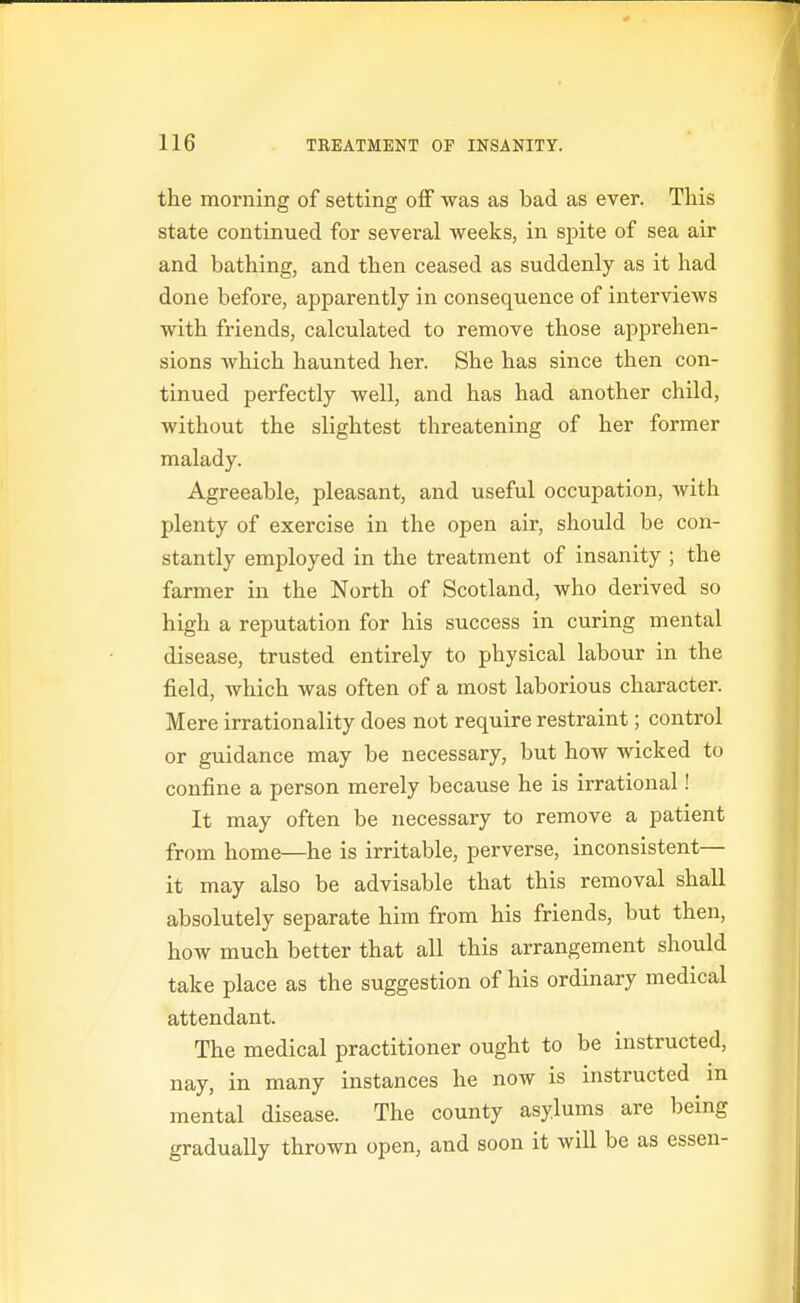 the morning of setting oS was as bad as ever. This state continued for several weeks, in spite of sea air and bathing, and then ceased as suddenly as it had done before, apparently in consequence of interviews with friends, calculated to remove those apprehen- sions which haunted her. She has since then con- tinued perfectly well, and has had another child, without the slightest threatening of her former malady. Agreeable, pleasant, and useful occupation, with plenty of exercise in the open air, should be con- stantly employed in the treatment of insanity ; the farmer in the North of Scotland, who derived so high a reputation for his success in curing mental disease, trusted entirely to physical labour in the field, which was often of a most laborious character. Mere irrationality does not require restraint; control or guidance may be necessary, but how wicked to confine a person merely because he is irrational! It may often be necessary to remove a patient from home—he is irritable, perverse, inconsistent— it may also be advisable that this removal shall absolutely separate him from his friends, but then, how much better that all this arrangement should take place as the suggestion of his ordinary medical attendant. The medical practitioner ought to be instructed, nay, in many instances he now is instructed in mental disease. The county asylums are being gradually thrown open, and soon it will be as essen-