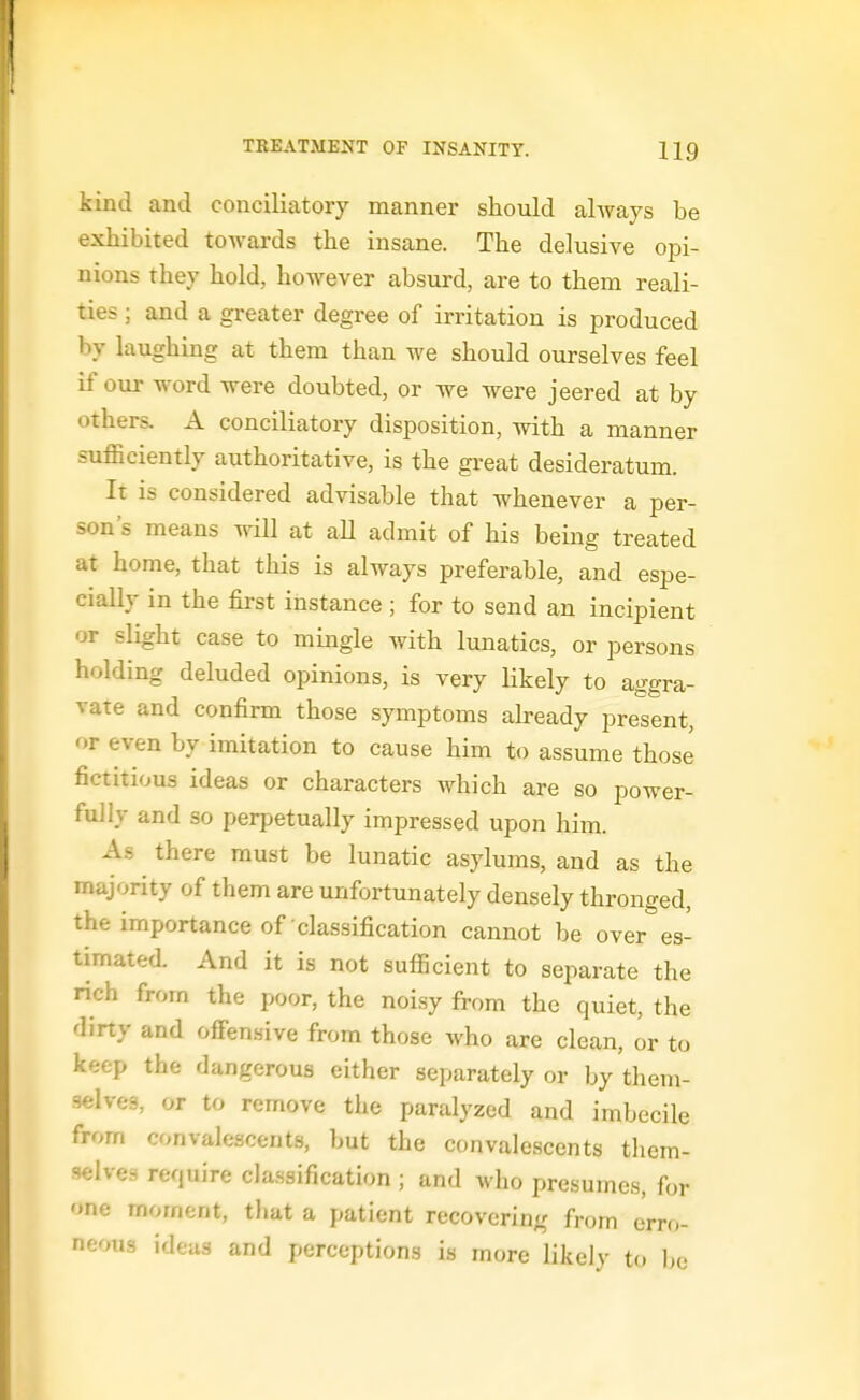kind and conciliatory manner should always be exhibited toAvards the insane. The delusive opi- nions they hold, however absurd, are to them reali- ties ; and a greater degree of irritation is produced by laughing at them than we should ourselves feel if our word were doubted, or we were jeered at by others. A conciliatory disposition, with a manner sufficiently authoritative, is the great desideratum. It is considered advisable that whenever a per- son's means will at all admit of his being treated at home, that this is always preferable, and espe- cially in the first instance; for to send an incipient or slight case to mingle with lunatics, or persons holding deluded opinions, is very likely to aggra- vate and confirm those symptoms ah-eady present, or even by imitation to cause him to assume those fictitious ideas or characters which are so power- fully and so perpetually impressed upon him. As there must be lunatic asylums, and as the majority of them are unfortunately densely thronged, the importance of classification cannot be over es- timated. And it is not sufficient to separate the rich from the poor, the noisy from the quiet, the dirty and offensive from those who are clean, or to keep the dangerous either separately or by them- selves, or to remove the paralyzed and imbecile from convalescents, but the convalescents them- selves require cla.ssification ; and who presumes, for one moment, that a patient recovering from erro- neous ideas and perceptions is more likely to be