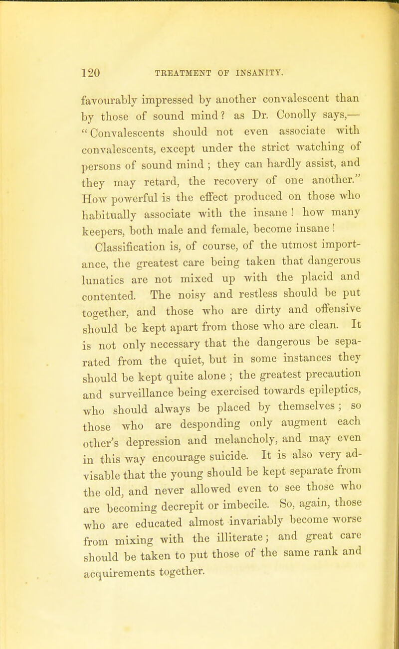 favourably impressed by another convalescent than by those of sound mind? as Dr. Conolly says,— Convalescents should not even associate with convalescents, except under the strict watching of persons of sound mind ; they can hardly assist, and they may retard, the recovery of one another. How powerful is the effect produced on those who habitually associate with the insane ! how many keepers, both male and female, become insane ! Classification is, of course, of the utmost import- ance, the greatest care being taken that dangerous lunatics are not mixed up with the placid and contented. The noisy and restless should be put together, and those who are dirty and offensive should be kept apart from those who are clean. It is not only necessary that the dangerous be sepa- rated from the quiet, but in some instances they should be kept quite alone ; the greatest precaution and surveillance being exercised towards epileptics, who should always be placed by themselves ; so those who are desponding only augment each other s depression and melancholy, and may even in this way encourage suicide. It is also very ad- visable that the young should be kept separate from the old, and never allowed even to see those who are becoming decrepit or imbecile. So, again, those who are educated almost invariably become worse from mixing with the illiterate; and great care should be taken to put those of the same rank and acquirements together.
