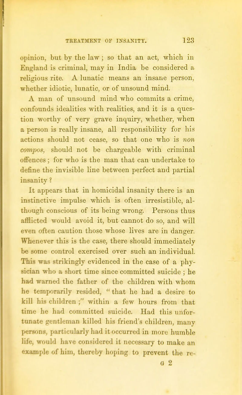 opinion, but by the law; so tliat an act, which in England is criminal, may in India be considered a rehgious rite. A lunatic means an insane person, whether idiotic, lunatic, or of unsound mind. A man of unsound mind who commits a crime, confoimds idealities with realities, and it is a ques- tion worthy of very grave inquiry, whether, when a person is really insane, all responsibility for his actions should not cease, so that one who is non compos, should not be chargeable with criminal offences; for who is the man that can undertake to define the invisible line between perfect and partial insanity ? It appears that in homicidal insanity there is an instinctive impulse which is often irresistible, al- though conscious of its being wrong. Persons thus afflicted would avoid it, but cannot do so, and will even often caution those whose lives are in danger. Whenever this is the case, there shotdd immediately be some control exercised over such an individual. This was strikingly evidenced in the case of a phy- sician who a short time since committed suicide ; he had warned the father of the children with whom he temporarily resided, that he had a desire to kill his children within a few hours from that time he had committed suicide. Had this unfor- tunate gentleman killed his friend's children, many persons, particularly had it occurred in more humble life, would have considered it necessary to make an example of him, thereby hoping to prevent the re-