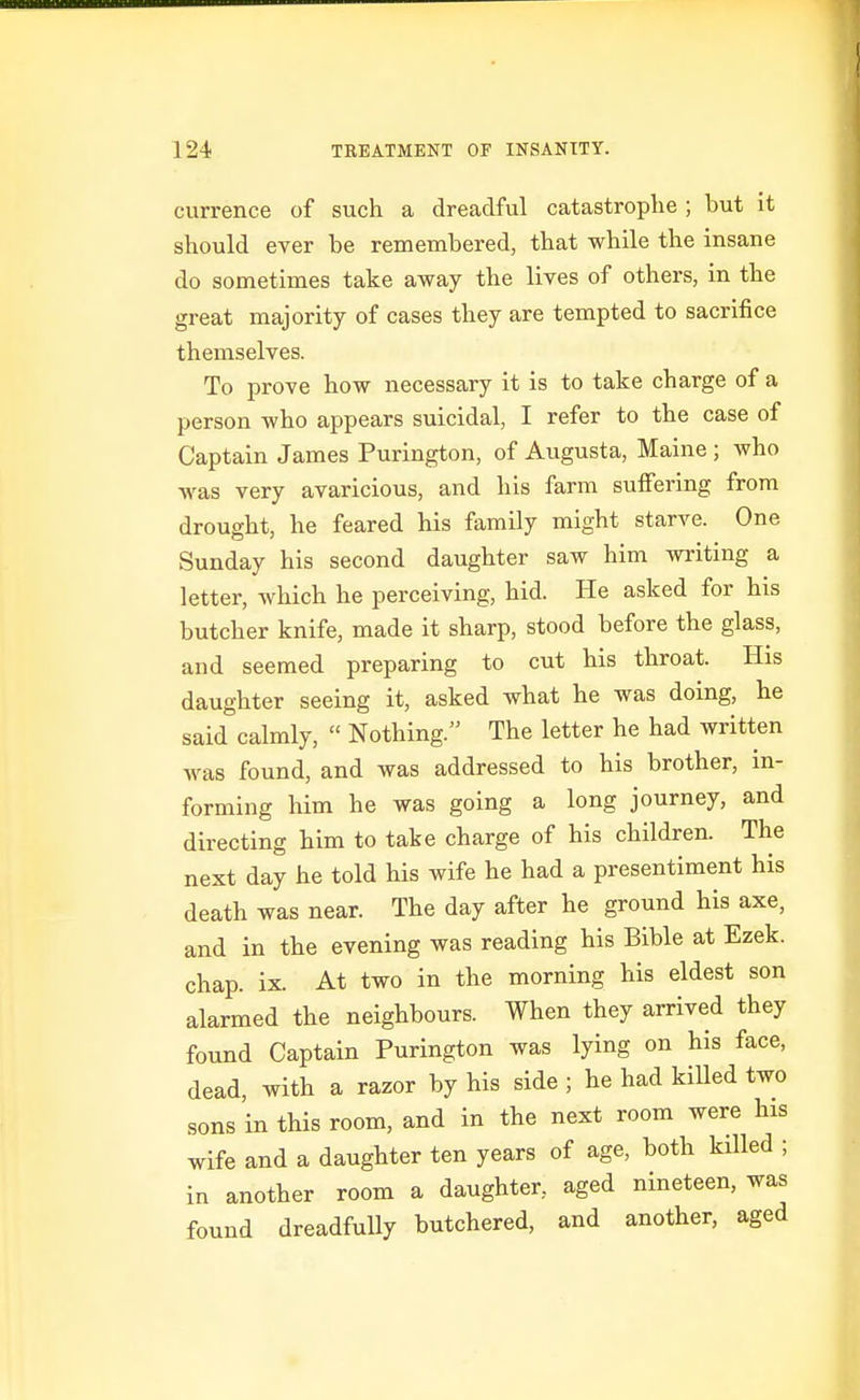currence of such a dreadful catastroplie ; but it should ever be remembered, that while the insane do sometimes take away the lives of others, in the great majority of cases they are tempted to sacrifice themselves. To prove how necessary it is to take charge of a person who appears suicidal, I refer to the case of Captain James Purington, of Augusta, Maine ; who was very avaricious, and his farm suffering from drought, he feared his family might starve. One Sunday his second daughter saw him writing a letter, which he perceiving, hid. He asked for his butcher knife, made it sharp, stood before the glass, and seemed preparing to cut his throat. His daughter seeing it, asked what he was doing, he said calmly,  Nothing. The letter he had written was found, and was addressed to his brother, in- forming him he was going a long journey, and directing him to take charge of his children. The next day he told his wife he had a presentiment his death was near. The day after he ground his axe, and in the evening was reading his Bible at Ezek. chap. ix. At two in the morning his eldest son alarmed the neighbours. When they arrived they found Captain Purington was lying on his face, dead, with a razor by his side ; he had killed two sons in this room, and in the next room were his wife and a daughter ten years of age, both killed ; in another room a daughter, aged nineteen, was found dreadfully butchered, and another, aged