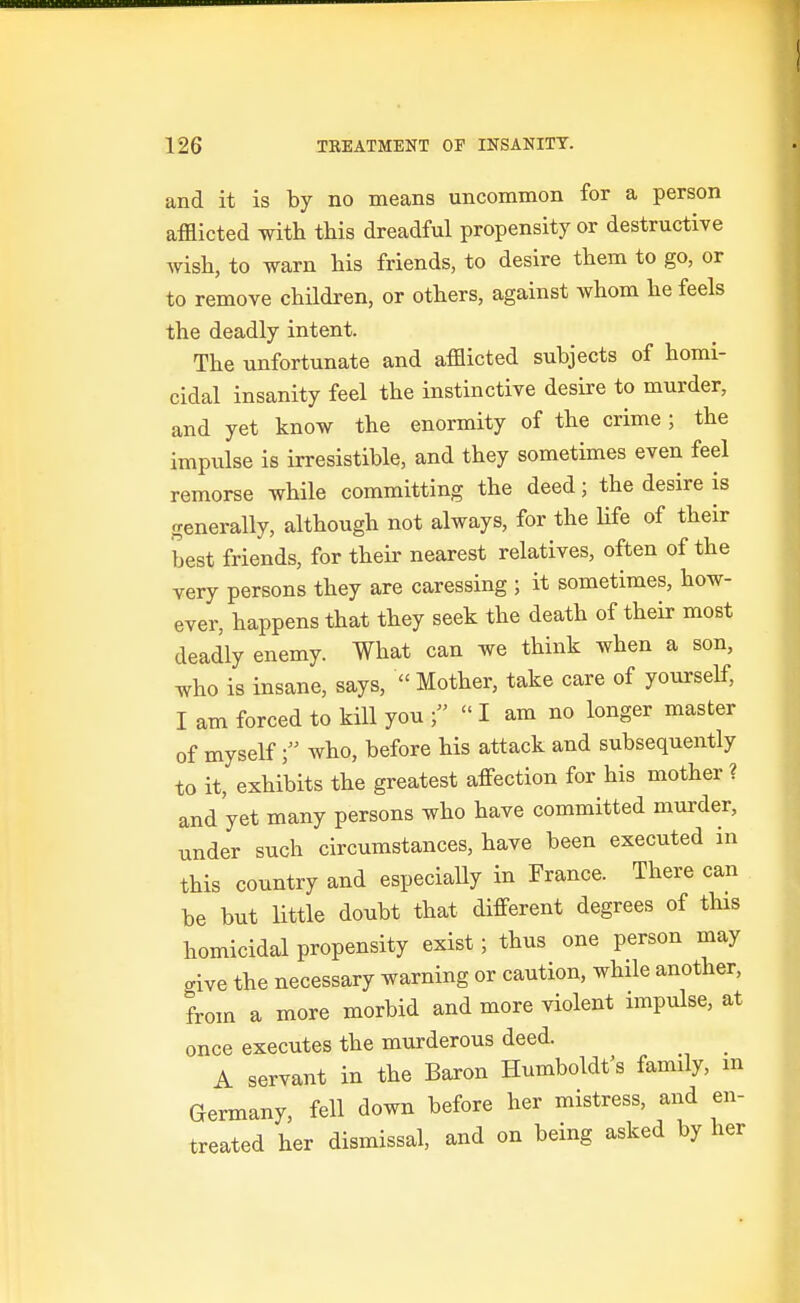 and it is by no means uncommon for a person afflicted with this dreadful propensity or destructive wish, to warn his friends, to desire them to go, or to remove children, or others, against whom he feels the deadly intent. The unfortunate and afflicted subjects of homi- cidal insanity feel the instinctive desire to murder, and yet know the enormity of the crime ; the impulse is irresistible, and they sometimes even feel remorse while committing the deed; the desire is generally, although not always, for the life of their best friends, for their nearest relatives, often of the very persons they are caressing ; it sometimes, how- ever, happens that they seek the death of their most deadly enemy. What can we think when a son, who is insane, says,  Mother, take care of yourself, I am forced to kill you   I am no longer master of myselfwho, before his attack and subsequently to it, exhibits the greatest affection for his mother ? and yet many persons who have committed murder, under such circumstances, have been executed in this country and especiaUy in France. There can be but little doubt that different degrees of this homicidal propensity exist; thus one person may give the necessary warning or caution, while another, from a more morbid and more violent impulse, at once executes the murderous deed. A servant in the Baron Humboldt's family, m Germany, fell down before her mistress, and en- treated her dismissal, and on being asked by her