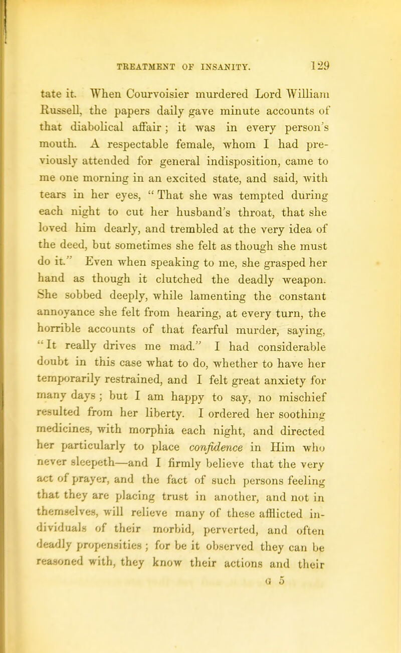tate it. When Courvoisier murdered Lord William Russell, the papers daily gave minute accounts of that diabolical affair; it was in every person's mouth. A respectable female, whom I had pre- viously attended for general indisposition, came to me one morning in an excited state, and said, Avith tears in her eyes,  That she was tempted during each night to cut her husband's throat, that she loved him dearly, and trembled at the very idea of the deed, but sometimes she felt as though she must do it. Even when speaking to me, she grasped her hand as though it clutched the deadly Aveapon. She sobbed deeply, while lamenting the constant annoyance she felt from hearing, at every turn, the horrible accounts of that fearful murder, saying, It really drives me mad. I had considerable doubt in this case what to do, whether to have her temporarily restrained, and I felt great anxiety for many days ; but I am happy to say, no mischief resulted from her liberty. I ordered her soothing medicines, with morphia each night, and directed her particularly to place confidence in Him who never sleepeth—and I firmly believe that the very act of prayer, and the fact of such persons feeling that they are placing trust in another, and not in them.selves, will relieve many of these afflicted iu- dividual.s of their morbid, perverted, and often deadly propensities ; for be it observed they can be reasoned with, they know their actions and their