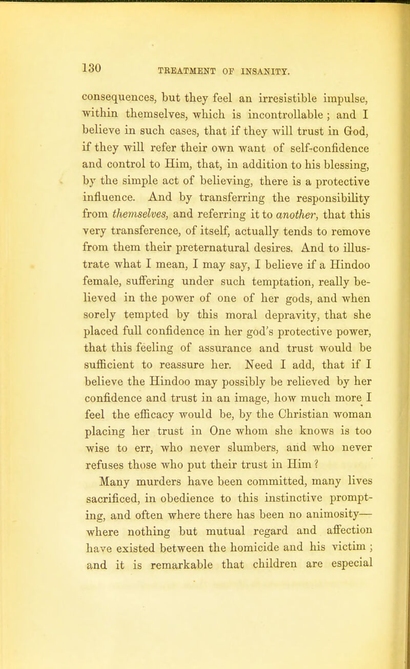 consequences, but they feel an irresistible impulse, within themselves, which is incontrollable ; and I believe in such cases, that if they will trust in God, if they wiU refer their own want of self-confidence and control to Him, that, in addition to his blessing, by the simple act of believing, there is a protective influence. And by transferring the responsibility from themselves, and referring it to another, that this very transference, of itself, actually tends to remove from them their preternatural desires. And to illus- trate what I mean, I may say, I believe if a Hindoo female, suffering under such temptation, really be- lieved in the power of one of her gods, and when sorely tempted by this moral depravity, that she placed fuU confidence in her god's protective power, that this feeling of assurance and trust would be sufficient to reassure her. Need I add, that if I believe the Hindoo may possibly be relieved by her confidence and trust in an image, how much more I feel the efficacy would be, by the Christian woman placing her trust in One whom she knows is too wise to err, who never slumbers, and who never refuses those who put their trust in Him ? Many murders have been committed, many lives sacrificed, in obedience to this instinctive prompt- ing, and often where there has been no animosity— where nothing but mutual regard and affection have existed between the homicide and his victim ; and it is remarkable that children are especial