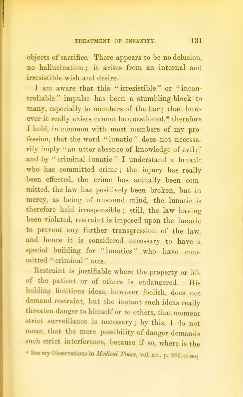 objects of sacrifice. There appears to be no delusion, no hallucination ; it ai'ises from an internal and irresistible wish and desire. I am aware that this  irresistible or  incon- troUable impulse has been a stumbling-block to many, especially to members of the bar; that how- ever it really exists cannot be questioned,* therefore I hold, in common with most members of my pro- fession, that the word  lunatic  does not necessa- rily imply  an utter absence of knowledge of evil and by  criminal lunatic  I understand a lunatic who has committed crime; the injiary has really been effected, the crime has actually been com- mitted, the law has positively been broken, but in mercy, as being of unsound mind, the lunatic is therefore held irresponsible ; still, the law having been violated, restraint is imposed upon the lunatic to prevent any further transgression of the law, and hence it is considered necessary to have a special building for lunatics who have com- mitted  criminal acts. Restraint is justifiable where the property or life of the patient or of others is endangered. His holding fictitious ideas, however foolish, does not demand restraint, but the instant such ideas really threaten danger to himself or to others, that moment strict surveillance is necessary; by tliis, I do not mean, that the mere po.ssibi]ity of danger demands such strict interference, because if so, where is the * HeemjObaerv&tionsin Medical Times, vol. xv., ji. oeo.ctseq.
