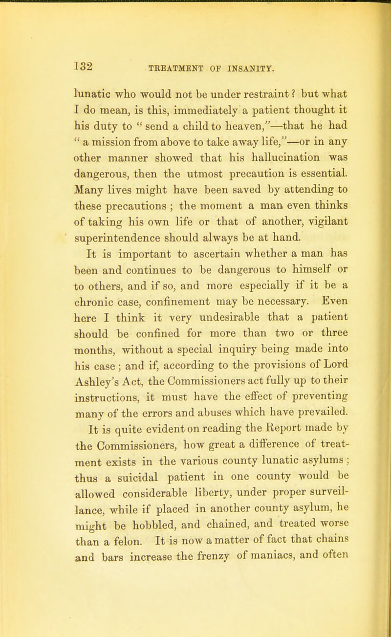 lunatic who would not be under restraint ? but what I do mean, is this, immediately a patient thought it his duty to  send a child to heaven,—that he had  a mission from above to take away life,—or in any other manner showed that his hallucination was dangerous, then the utmost precaution is essential. Many lives might have been saved by attending to these precautions ; the moment a man even thinks of taking his own life or that of another, vigilant superintendence should always be at hand. It is important to ascertain whether a man has been and continues to be dangerous to himself or to others, and if so, and more especially if it be a chronic case, confinement may be necessary. Even here I think it very undesirable that a patient should be confined for more than two or three months, without a special inquiry being made into his case; and if, according to the provisions of Lord Ashley's Act, the Commissioners act fully up to their instructions, it must have the effect of preventing many of the errors and abuses which have prevailed. It is quite evident on reading the Report made by the Commissioners, how great a difference of treat- ment exists in the various county lunatic asylums ; thus a suicidal patient in one county would be allowed considerable liberty, under proper surveil- lance, while if placed in another county asylum, he might be hobbled, and chained, and treated worse than a felon. It is now a matter of fact that chains and bars increase the frenzy of maniacs, and often