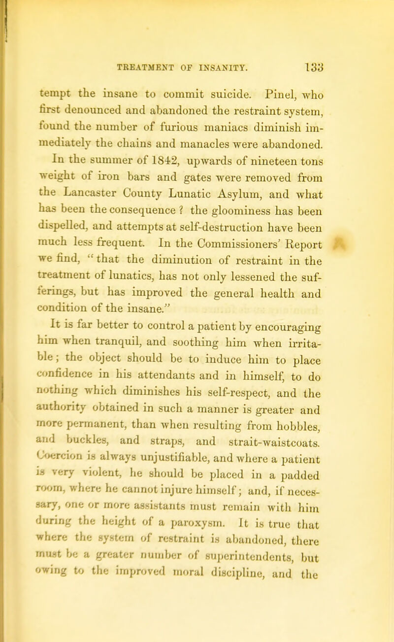 tempt the insane to commit suicide. Pinel, who first denounced and abandoned the restraint system, found the number of furious maniacs diminish im- mediately the chains and manacles were abandoned. In the summer of 1842, upwards of nineteen tons weight of iron bars and gates were removed from the Lancaster County Lunatic Asylum, and what has been the consequence ? the gloominess has been dispeUed, and attempts at self-destruction have been much less frequent. In the Commissioners' Report we find,  that the diminution of restraint in the treatment of lunatics, has not only lessened the suf- ferings, but has improved the general health and condition of the insane. It is far better to control a patient by encouraging him when tranquil, and soothing him when irrita- ble; the object should be to induce him to place confidence in his attendants and in himself, to do nothing which diminishes his self-respect, and the authority obtained in such a manner is greater and more permanent, than when resulting from hobbles, and buckles, and straps, and strait-waistcoats. Coercion is always unjustifiable, and where a patient is very violent, he should be placed in a padded room, where he cannot injure himself; and, if neces- sary, one or more assistants must remain with him during the height of a paroxysm. It is true that where the system of restraint is abandoned, there must be a greater number of Hujjcriiitendents, but owing to the improved moral discipline, and the