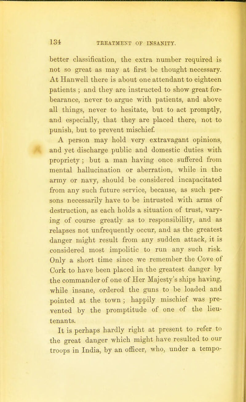 better classification, the extra number required is not so great as may at first be tbouglit necessary. At Hauwell there is about one attendant to eighteen patients ; and they are instructed to show great for- bearance, never to argue with patients, and above all things, never to hesitate, but to act promptly, and especially, that they are placed there, not to punish, but to prevent mischief. A person may hold very extravagant opinions, and yet discharge public and domestic duties with propriety ; but a man having once suffered from mental hallucination or aberration, while in the army or navy, should be considered incapacitated from any such future service, because, as such per- sons necessarily have to be intrusted with arms of destruction, as each holds a situation of trust, vary- ing of course greatly as to responsibility, and as relapses not unfrequently occur, and as the greatest danger might result from any sudden attack, it is considered most impolitic to run any such risk. Only a short time since we remember the Cove of Cork to have been placed in the greatest danger by the commander of one of Her Majesty's ships having, while insane, ordered the guns to be loaded and pointed at the town ; happily mischief was pre- vented by the promptitude of one of the lieu- tenants. It is perhaps hardly right at present to refer to the great danger which might have resulted to our troops in India, by an officer, who, under a tempo-