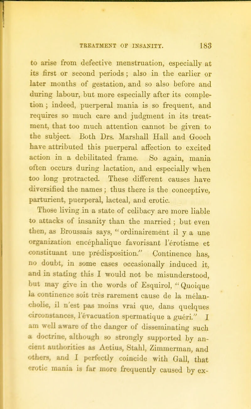 to arise from defective menstruation, especially at its first or second periods ; also in the earlier or later months of gestation, and so also before and during labour, but more especially after its comple- tion ; indeed, puerperal mania is so frequent, and requires so much care and judgment in its treat- ment, that too much attention cannot be given to the subject. Both Drs. Marshall Hall and Grooch have attributed this puerperal affection to excited action in a debilitated frame. So again, mania often occurs during lactation, and especially when too long protracted. These different causes have diversified the names; thus there is the conceptive, parturient, puerperal, lacteal, and erotic. Those living in a state of celibacy are more liable to attacks of insanity than the married ; but even then, as Broussais says,  ordinairement il y a une organization encephalique favorisant I'erotisme et constituant une predisposition. Continence has, no doubt, in some cases occasionally induced it, and in stating tliis I would not be misunderstood, but may give in the words of Esquirol,  Quoique la continence soit tres rarement cause de la melan- cbolie, il n'est pas moins vrai que, dans quelques circonatances, I'evacuation spermatique a gueri. I am well aware of the danger of disseminating such a doctrine, although so strongly supported by an- cient authorities as Aetius, Stahl, Zimmerman, and others, and I perfectly coincide with Gall, that erotic mania is far more frequently caused by ex-