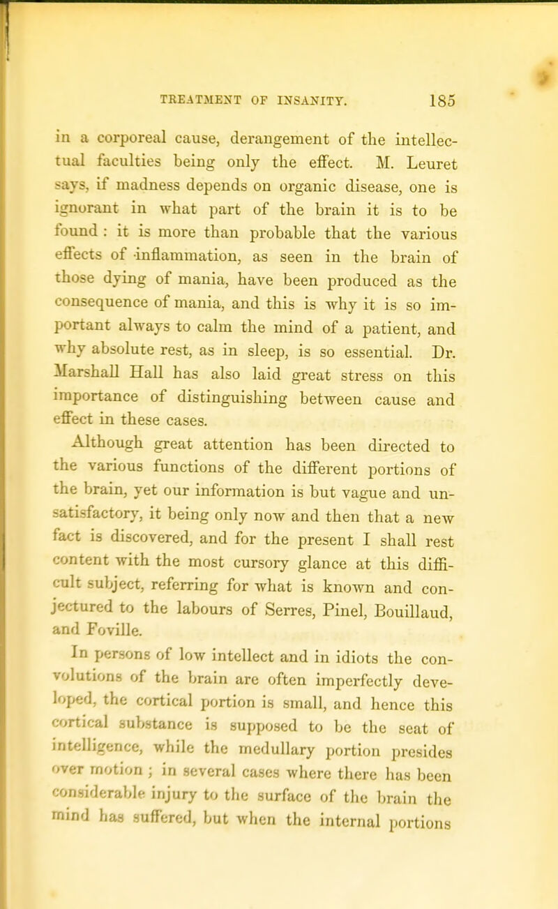 in a corporeal cause, derangement of the intellec- tual faculties being only the effect. M. Leuret savs, if madness depends on organic disease, one is ignorant in what part of the brain it is to be found : it is more than probable that the various effects of -inflammation, as seen in the brain of those dying of mania, have been produced as the consequence of mania, and this is why it is so im- portant always to calm the mind of a patient, and why absolute rest, as in sleep, is so essential. Dr. Marshall HaU has also laid great stress on this importance of distinguishing between cause and effect in these cases. Although great attention has been directed to the various functions of the different portions of the brain, yet our information is but vague and un- satisfactory, it being only now and then that a new fact is discovered, and for the present I shall rest content with the most cursory glance at this diffi- cult subject, referring for what is known and con- jectured to the labours of Serres, Pinel, Bouillaud, and Foville. In persons of low intellect and in idiots the con- volutions of the brain are often imperfectly deve- loped, the cortical portion is small, and hence this cortical substance is supposed to be the seat of intelligence, while the medullary portion presides over motion ; in several cases where there has been considerable injury to the surface of the brain the mind has suffered, but when the internal portions