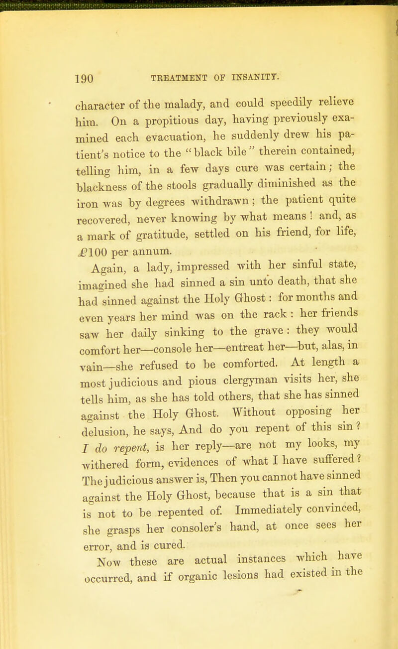 character of the malady, and could speedily relieve hira. On a propitious day, having previously exa- mined each evacuation, he suddenly drew his pa- tient's notice to the black bile therein contained, telling him, in a few days cure was certain; the blackness of the stools gradually diminished as the iron was by degrees withdrawn; the patient quite recovered, never knowing by what means ! and, as a mark of gratitude, settled on his friend, for life, ,£'100 per annum. Again, a lady, impressed with her sinful state, imagined she had sinned a sin unto death, that she had sinned against the Holy Ghost: for months and even years her mind was on the rack : her friends saw her daily sinking to the grave : they would comfort her—console her—entreat her—but, alas, in vain—she refused to be comforted. At length a most judicious and pious clergyman visits her, she tells him, as she has told others, that she has sinned against the Holy Ghost. Without opposing her delusion, he says. And do you repent of this sin ? / do repent, is her reply—are not my looks, my withered form, evidences of what I have suffered? The judicious answer is. Then you cannot have sinned against the Holy Ghost, because that is a sin that is^ not to be repented of Immediately convinced, she grasps her consoler s hand, at once sees her error, and is cured. Now these are actual instances which have occurred, and if organic lesions had existed in the