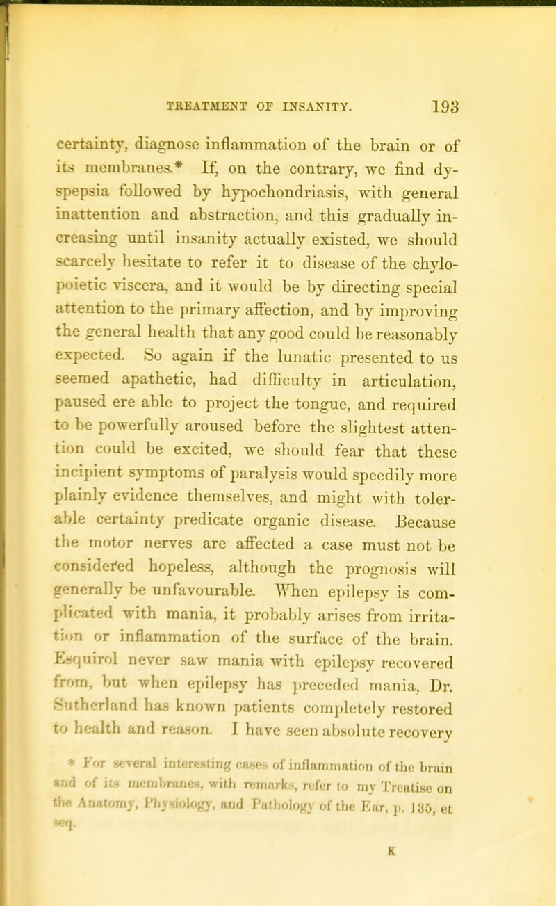 certainty, diagnose inflammation of the brain or of its membranes.* If, on the contrary, we find dy- spepsia followed by hypochondriasis, with general inattention and abstraction, and this gradually in- creasing until insanity actually existed, we should scarcely hesitate to refer it to disease of the chylo- poietic viscera, and it would be by directing special attention to the primary affection, and by improving the general health that any good could be reasonably expected. So again if the lunatic presented to us seemed apathetic, had difficulty in articulation, paused ere able to project the tongue, and requii-ed to be powerfully aroused before the slightest atten- tion could be excited, we should fear that these incipient symptoms of paralysis would speedily more plainly evidence themselves, and might with toler- able certainty predicate organic disease. Because the motor nerves are affected a case must not be considei'ed hopeless, although the prognosis will generally be unfavourable. When epilepsy is com- plicated with mania, it probably arises from irrita- ti»n or inflammation of the surface of the brain. Eaquirol never saw mania with epilepsy recovered from, but when epilep.sy has i)receded mania, Dr. Sutherland has known patients completely restored to health and reason. I have seen absolute recovery * J-'or -icyeTii] inttrcsiing casfir, of infiamrnaUon of the brain and of its mcinl.rftnes, witli remarks, rv.l'er to my Treatise on the Anatomy, Physiology, and PutJiology of the f^ar, p. J;j5, et K