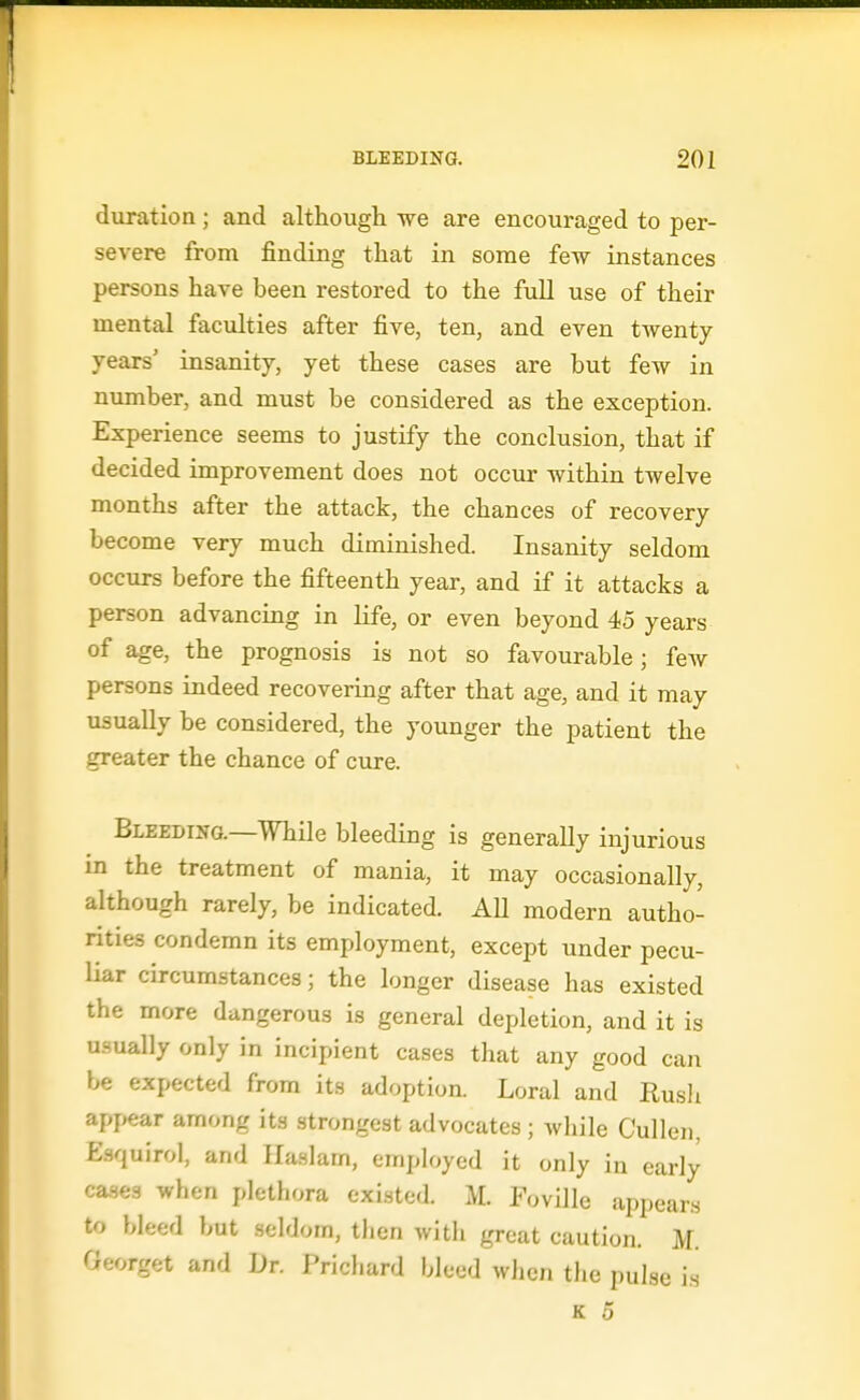duration; and although we are encouraged to per- severe from finding that in some few instances persons have been restored to the full use of their mental faculties after five, ten, and even twenty- years' insanity, yet these cases are but few in number, and must be considered as the exception. Experience seems to justify the conclusion, that if decided improvement does not occur within twelve months after the attack, the chances of recovery become very much diminished. Insanity seldom occurs before the fifteenth year, and if it attacks a person advancing in life, or even beyond 45 years of age, the prognosis is not so favourable; feAv persons indeed recovering after that age, and it may usually be considered, the younger the patient the greater the chance of cure. Bleeding.—While bleeding is generally injurious in the treatment of mania, it may occasionally, although rarely, be indicated. AU modern autho- rities condemn its employment, except under pecu- liar circumstances; the longer disease has existed the more dangerous is general depletion, and it is usually only in incipient cases that any good can be expected from its adoption. Loral and Rush appear among its strongest advocates; while Cullcn, £.squirol, and Ilaslam, employed it only in early cases when plethora existed. M. Foville appears to bleed but seldom, then with great caution. M. Georget and Dr. Prichard bleed when the pulse is
