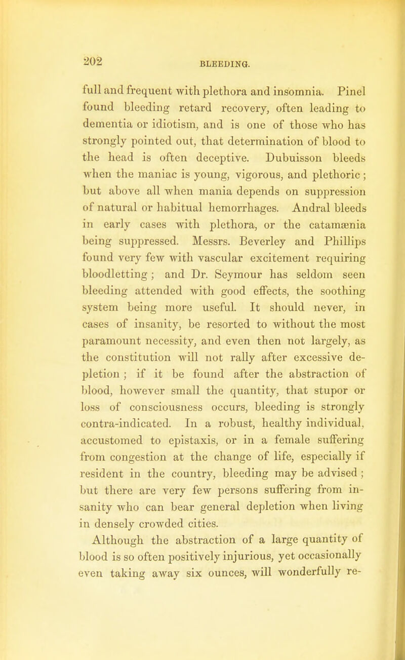full and frequent with plethora and insomnia. Pinel found bleeding retard recovery, often leading to dementia or idiotism, and is one of those who has strongly pointed out, that determination of blood to the head is often deceptive. Dubuisson bleeds when the maniac is young, vigorous, and plethoric; but above all when mania depends on suppression of natural or habitual hemorrhages. Andral bleeds in early cases with plethora, or the catamasnia being suppressed. Messrs. Beverley and Phillips found very few with vascular excitement requiring bloodletting ; and Dr. Seymour has seldom seen bleeding attended with good effects, the soothing system being more useful. It should never, in cases of insanity, be resorted to without the most paramount necessity, and even then not largely, as the constitution will not rally after excessive de- pletion ; if it be found after the abstraction of blood, however small the quantity, that stupor or loss of consciousness occurs, bleeding is strongly contra-indicated. In a robust, healthy individual, accustomed to epistaxis, or in a female suffering from congestion at the change of life, especially if resident in the country, bleeding may be advised; but there are very few persons suffering from in- sanity who can bear general depletion when living in densely crowded cities. Although the abstraction of a large quantity of blood is so often positively injurious, yet occasionally even taking away six ounces, will wonderfully re-