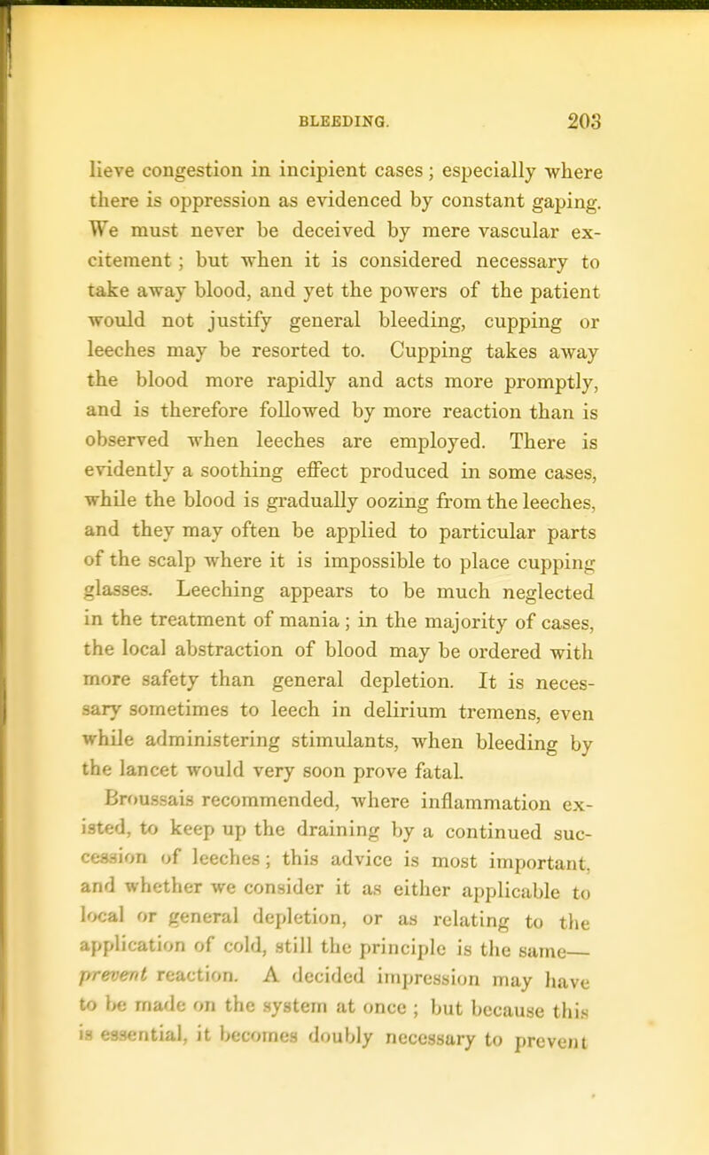 lieve congestion in incipient cases ; especially where there is oppression as evidenced by constant gaping. We must never be deceived by mere vascular ex- citement ; but when it is considered necessary to take away blood, and yet the powers of the patient would not justify general bleeding, cupping or leeches may be resorted to. Cupping takes away the blood more rapidly and acts more promptly, and is therefore followed by more reaction than is observed when leeches are employed. There is evidently a soothing effect produced in some cases, while the blood is gradually oozing from the leeches, and they may often be applied to particular parts of the scalp where it is impossible to place cupping glasses. Leeching appears to be much neglected in the treatment of mania; in the majority of cases, the local abstraction of blood may be ordered with more safety than general depletion. It is neces- sary sometimes to leech in delirium tremens, even while administering stimulants, when bleeding by the lancet would very soon prove fatal. Bnjussais recommended, where inflammation ex- isted, to keep up the draining by a continued suc- cession of leeches; this advice is most important, and whether we consider it as either applicable to local or general depletion, or as relating to the application of cold, still the principle is the same prevent reaction. A decided impression may have to be made on the .system at once ; but because thi.s is essential, it becomes doubly necessary to prevent