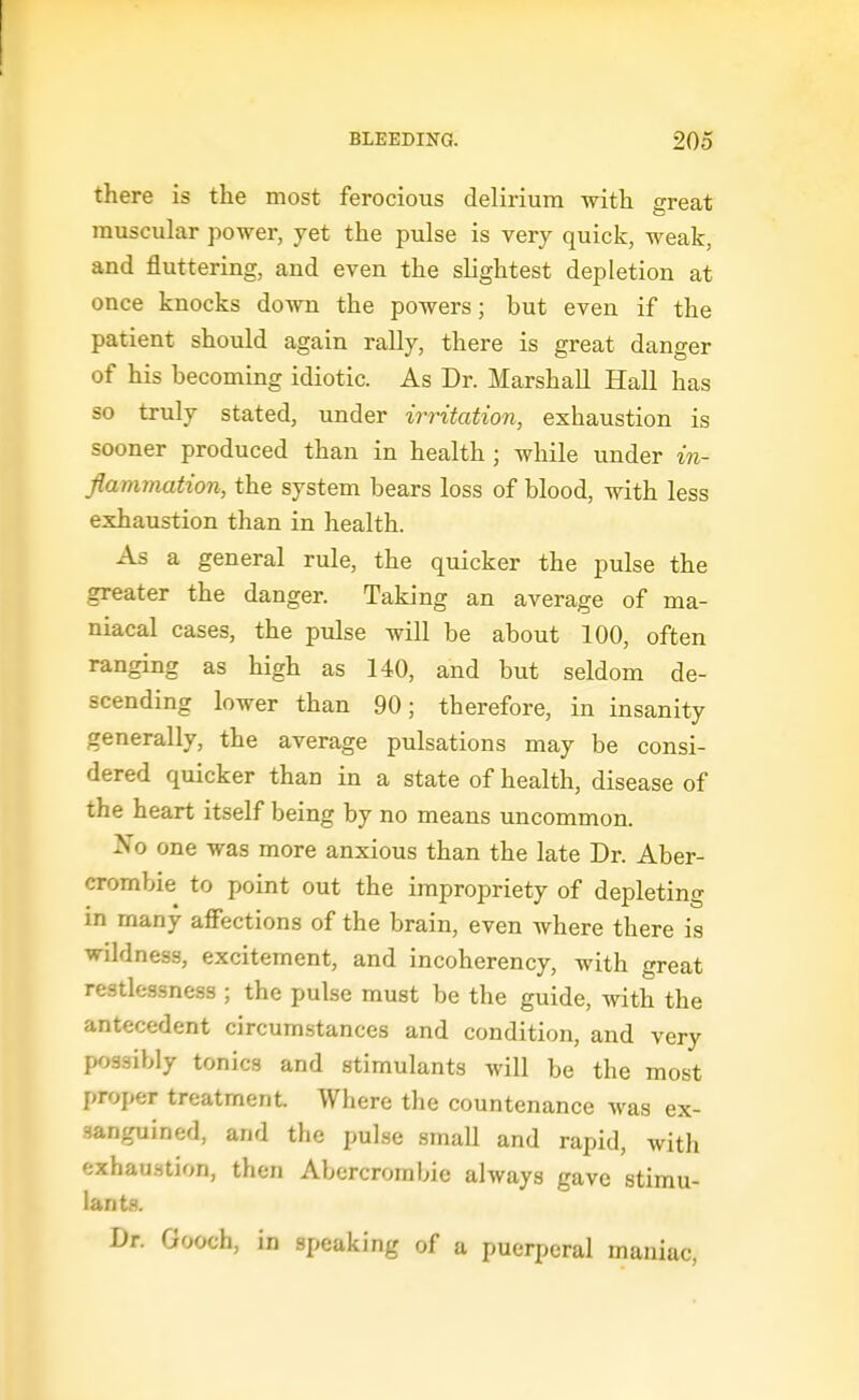 there is the most ferocious delirium with great muscular power, yet the pulse is very quick, weak, and fluttering, and even the slightest depletion at once knocks down the powers; but even if the patient should again rally, there is great danger of his becoming idiotic. As Dr. Marshall Hall has so truly stated, under irritation, exhaustion is sooner produced than in health ; while under in- flammation, the system bears loss of blood, with less exhaustion than in health. As a general rule, the quicker the pulse the greater the danger. Taking an average of ma- niacal cases, the pulse will be about 100, often ranging as high as 140, and but seldom de- scending lower than 90; therefore, in insanity generally, the average pulsations may be consi- dered quicker than in a state of health, disease of the heart itself being by no means uncommon. No one was more anxious than the late Dr. Aber- crombie to point out the impropriety of depleting in many affections of the brain, even where there is wildness, excitement, and incoherency, with great restlessness ; the pulse must be the guide, with the antecedent circumstances and condition, and very possibly tonics and stimulants will be the most proper treatment. Where the countenance was ex- sanguined, and the pulse small and rapid, with exhau.stion, then Abercrombie always gave stimu- lants. Dr. Gooch, in speaking of a puerperal maniac,