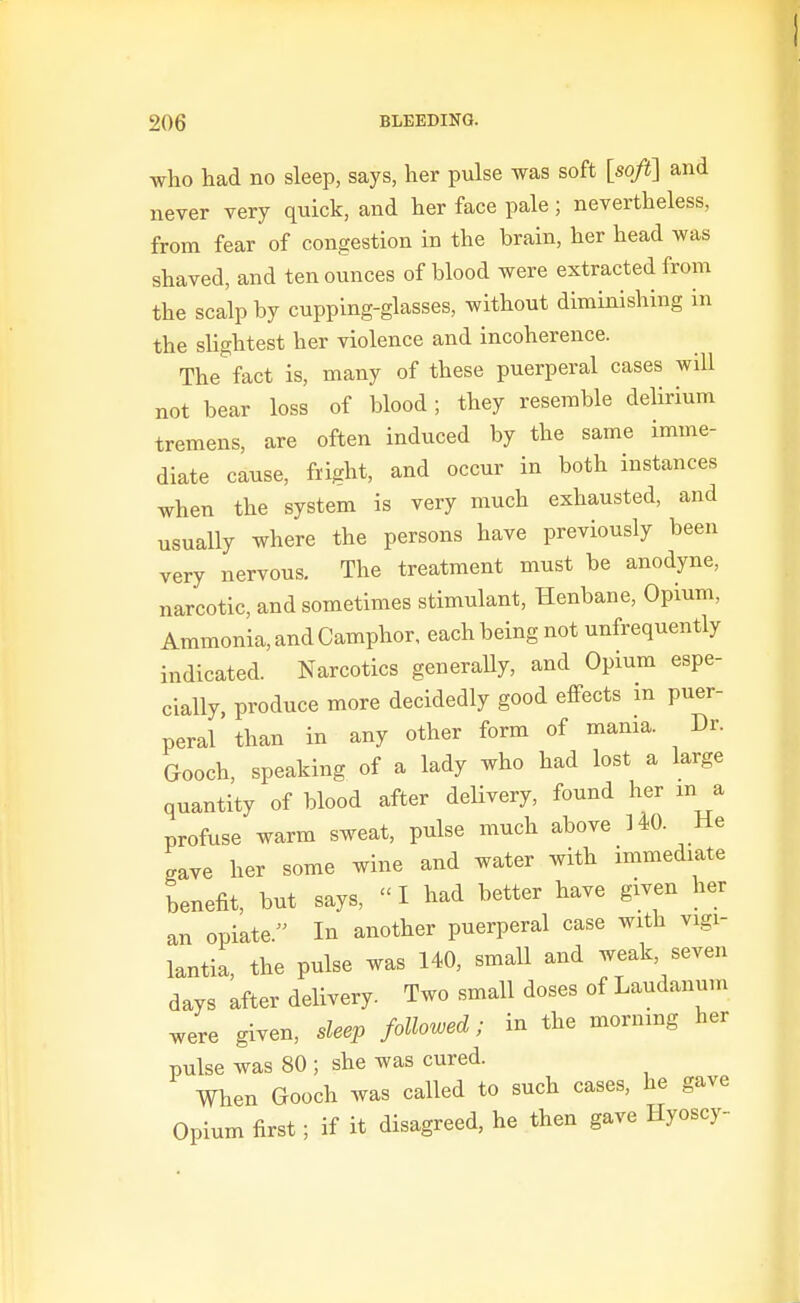 who had no sleep, says, her pulse was soft [soft] and never very quick, and her face pale ; nevertheless, from fear of congestion in the brain, her head was shaved, and ten ounces of blood were extracted from the scalp by cupping-glasses, without diminishing in the slightest her violence and incoherence. The fact is, many of these puerperal cases will not bear loss of blood ; they resemble delirium tremens, are often induced by the same imme- diate cause, fright, and occur in both instances when the system is very much exhausted, and usually where the persons have previously been very nervous. The treatment must be anodyne, narcotic, and sometimes stimulant, Henbane, Opium, Ammonia, and Camphor, each being not unfrequently indicated. Narcotics generaUy, and Opium espe- cially, produce more decidedly good effects in puer- peral than in any other form of mama. Dr. Gooch, speaking of a lady who had lost a large quantity of blood after delivery, found her m a profuse warm sweat, pulse much above 140. He gave her some wine and water with immediate benefit, but says,  I had better have given her an opiate. In another puerperal case with vigi- lantia, the pulse was 140, small and weak, seven days after delivery. Two small doses of Laudanum were given, sleep followed; in the morning her pulse was 80; she was cured. When Gooch was called to such cases, he gave Opium first; if it disagreed, he then gave Hyoscy-