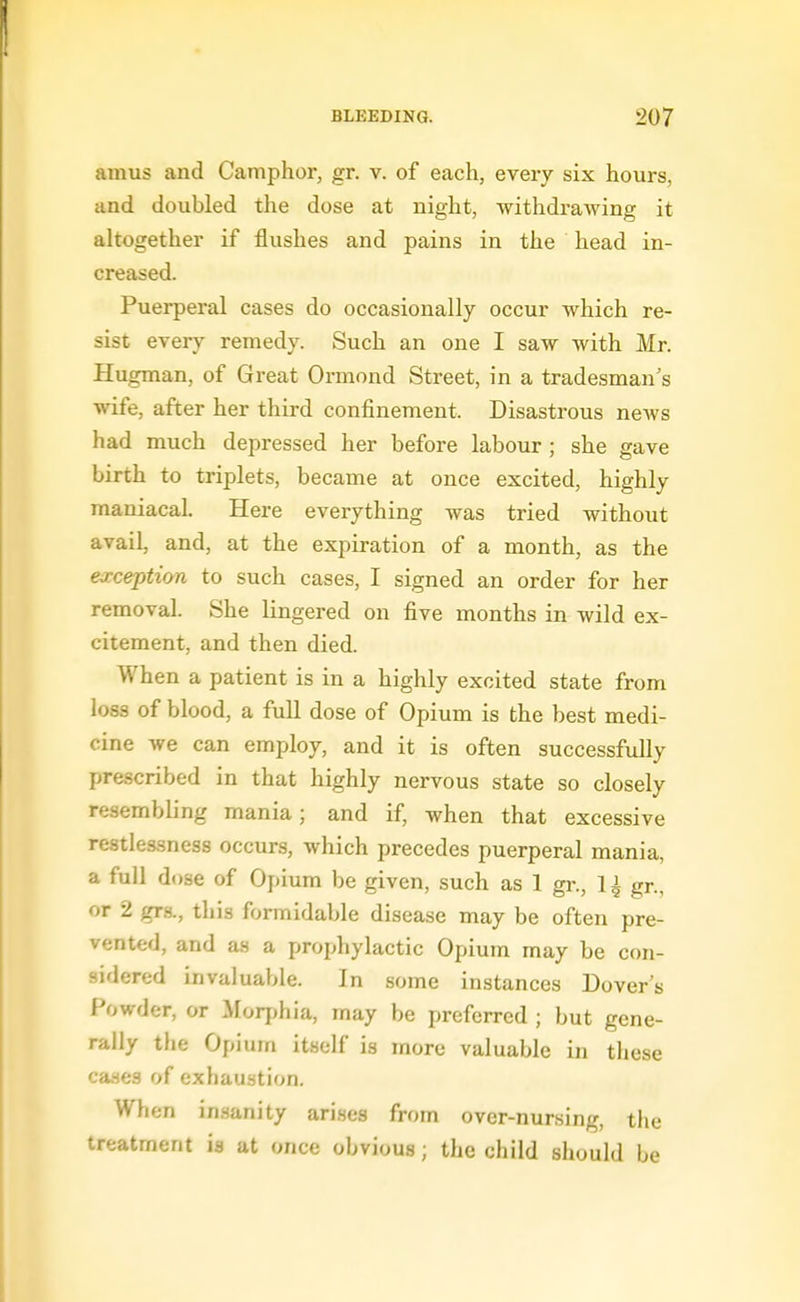 amus and Camphor, gr. v. of each, every six hours, and doubled the dose at night, withdrawing it altogether if flushes and pains in the head in- creased. Puerperal cases do occasionally occur which re- sist every remedy. Such an one I saw with Mr. Hugman, of Great Ormond Street, in a tradesman's wife, after her third confinement. Disastrous news had much depressed her before labour ; she gave birth to triplets, became at once excited, highly maniacal. Here everything was tried without avail, and, at the expiration of a month, as the exception to such cases, I signed an order for her removal. She lingered on five months in wild ex- citement, and then died. When a patient is in a highly excited state from loss of blood, a full dose of Opium is the best medi- cine we can employ, and it is often successfully prescribed in that highly nervous state so closely resembling mania; and if, when that excessive restlessness occurs, which precedes puerperal mania, a full dose of Opium be given, such as 1 gr., 1^ gr., or 2 gra, this formidable disease may be often pre- vented, and as a prophylactic Opium may be con- sidered invaluable. In some instances Dover's Powder, or ^lorjihia, may be preferred ; but gene- rally the Opium itself is more valuable in these cases of exhaustion. When insanity arises from over-nursing, the treatment is at once obvious; the child should be
