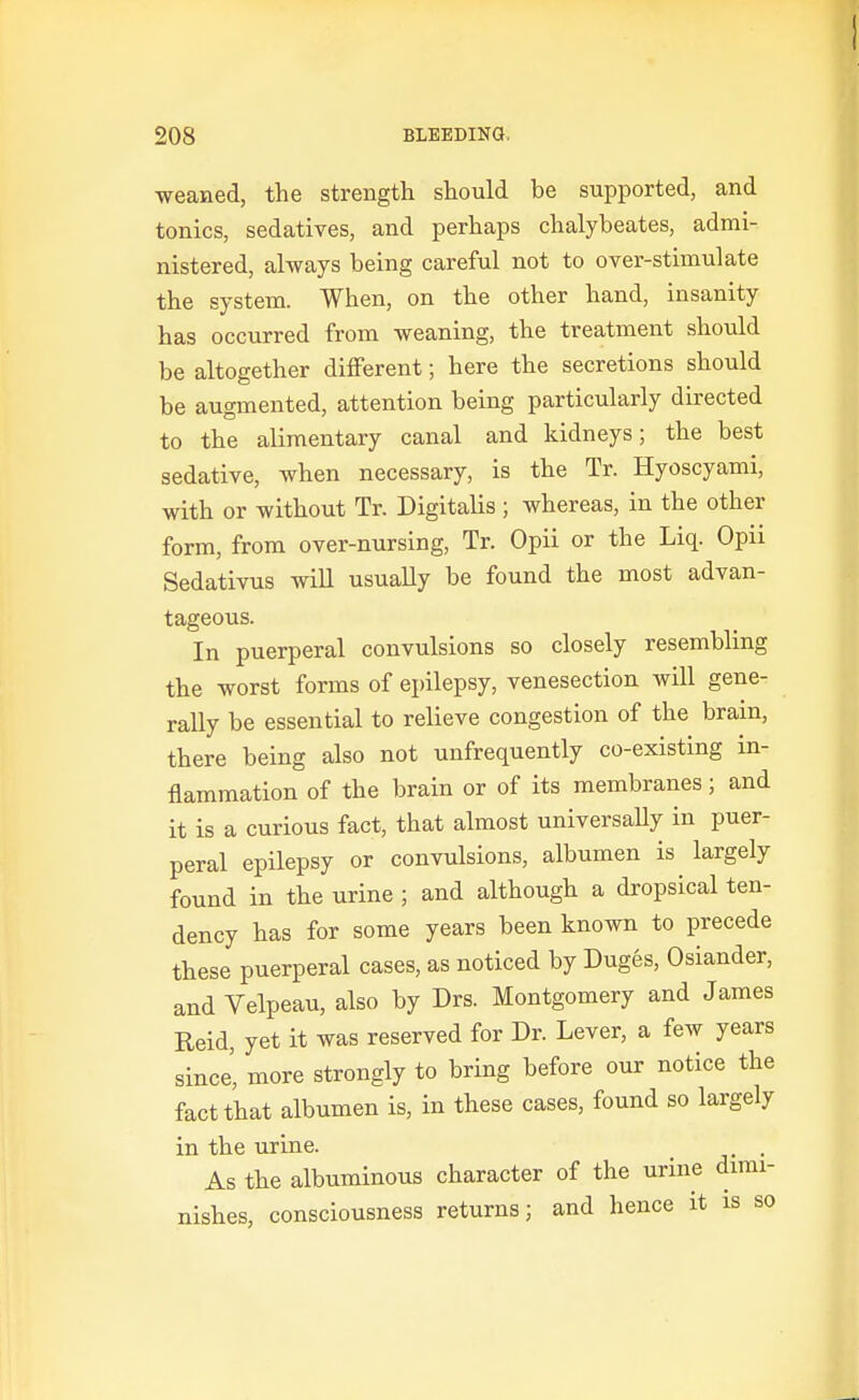 weaned, the strength should be supported, and tonics, sedatives, and perhaps chalybeates, admi- nistered, always being careful not to over-stimulate the system. When, on the other hand, insanity has occurred from weaning, the treatment should be altogether different; here the secretions should be augmented, attention being particularly directed to the alimentary canal and kidneys; the best sedative, when necessary, is the Tr. Hyoscyami, with or without Tr. Digitalis; whereas, in the other form, from over-nursing, Tr. Opii or the Liq. Opii Sedativus will usually be found the most advan- tageous. In puerperal convulsions so closely resembling the worst forms of epilepsy, venesection will gene- rally be essential to relieve congestion of the brain, there being also not unfrequently co-existing in- flammation of the brain or of its membranes; and it is a curious fact, that almost universaUy in puer- peral epilepsy or convulsions, albumen is largely found in the urine ; and although a dropsical ten- dency has for some years been known to precede these puerperal cases, as noticed by Duges, Osiander, and Velpeau, also by Drs. Montgomery and James Reid, yet it was reserved for Dr. Lever, a few years since', more strongly to bring before our notice the fact that albumen is, in these cases, found so largely in the urine. . As the albuminous character of the urine dimi- nishes, consciousness returns; and hence it is so