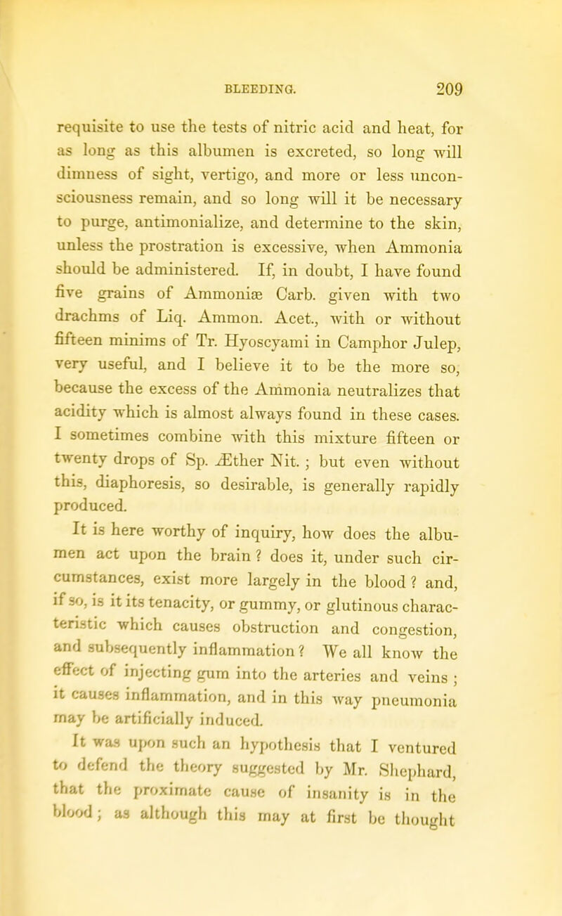 requisite to use the tests of nitric acid and heat, for as long as this albumen is excreted, so long will dimness of sight, vertigo, and more or less uncon- sciousness remain, and so long will it be necessary to purge, antimonialize, and determine to the skin, unless the prostration is excessive, when Ammonia should be administered. If, in doubt, I have found five grains of Ammonige Carb. given with two drachms of Liq. Ammon. Acet., with or without fifteen minims of Tr. Hyoscyami in Camphor Julep, very useful, and I believe it to be the more so, because the excess of the Ammonia neutralizes that acidity which is almost always found in these cases. I sometimes combine with this mixture fifteen or twenty drops of Sp. iEther Nit. ; but even without this, diaphoresis, so desirable, is generally rapidly produced. It is here worthy of inquiry, how does the albu- men act upon the brain ? does it, under such cir- cumstances, exist more largely in the blood ? and, if so, is it its tenacity, or gummy, or glutinous charac- teristic which causes obstruction and congestion, and subsequently inflammation ? We all know the effect of injecting gum into the arteries and veins ; it causes inflammation, and in this way pneumonia may be artificially induced. It was upon such an hypothesis that I ventured to defend the theory suggested by Mr. Slicphard, that the proximate cause of insanity is in the blood; as although this may at first be thought