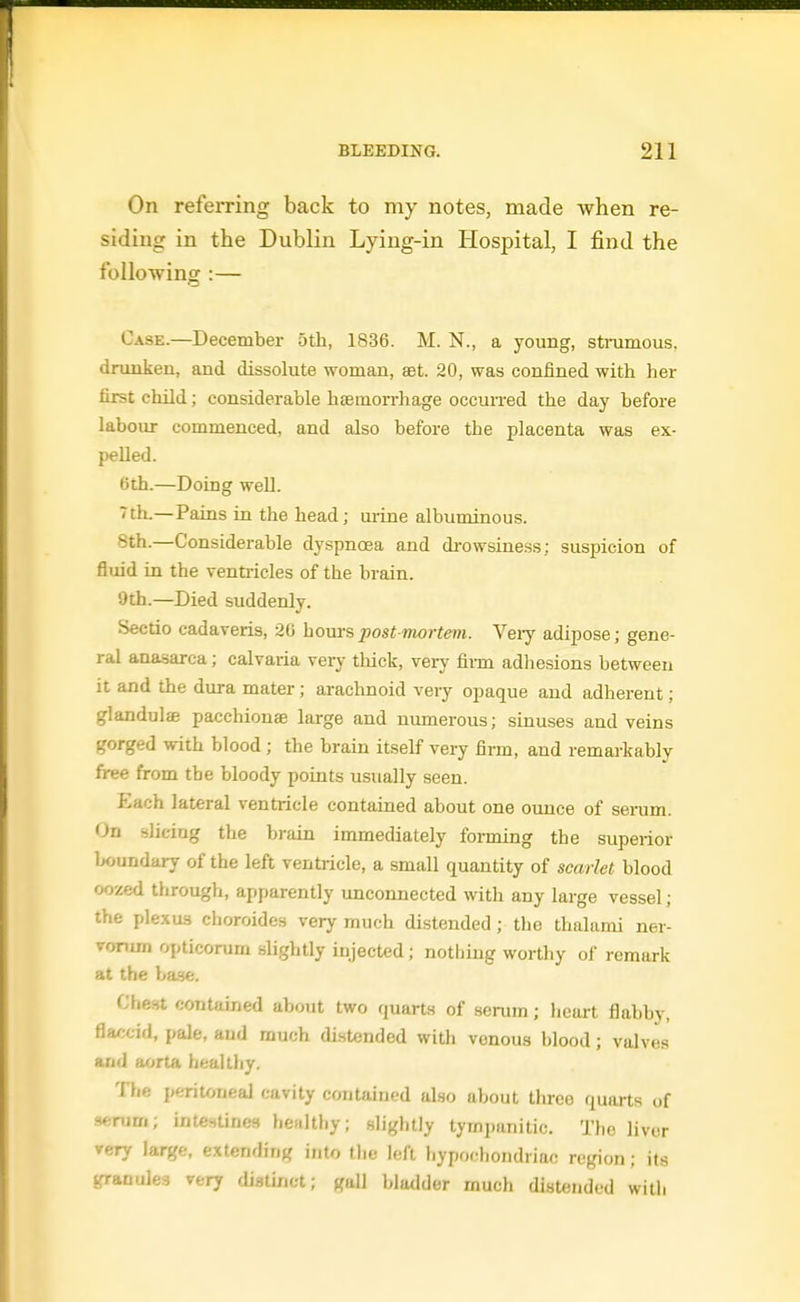 On referring back to my notes, made when re- siding in the Dublin Lying-in Hospital, I find the following :— Case.—December 5th, 1836. M. N., a young, strumous, drunken, and dissolute woman, aet. 20, was confined with her first child; considerable haemorrhage occuiTed the day before laboiu- commenced, and also before the placenta was ex- pelled. 0th.—Doing well. ^th.—Pains in the head; urine albuminous. 8th.—Considerable dyspnoea and di-owsiness; suspicion of fluid in the venti-icles of the bi-ain. 9th.—Died suddenly. Sectio cadaveris, 20 hours postmortem. Veiy adipose; gene- ral anasarca; calvaria very thick, very fii-m adhesions between it and the dura mater; arachnoid very opaque and adherent; glandule pacchiouffi large and niimerous; sinuses and veins gorged with blood; the brain itself very firm, and remarkably free from the bloody points usually seen. Each lateral ventricle contained about one oimce of serum. On slicing the brain immediately forming the superior boundary of the left ventricle, a small quantity of scarlet blood oozed through, apparently unconnected with any large vessel; the plexus cboroides very much distended; the thalami ner- vorum opticorum slightly injected; nothing worthy of remark at the hase. Cheat contained about two quarts of senun; heart flabby, flaccid, pale, and much distended with venous blood; valves and aorta healthy. The peritoneal cavity contained also about three quarts of 9*rum; intestines hcfilthy; slightly tymi)anitic. The liver very large, extending into the left hypochondriac region; its granules very cUstinct; gall bladder much distendod witii