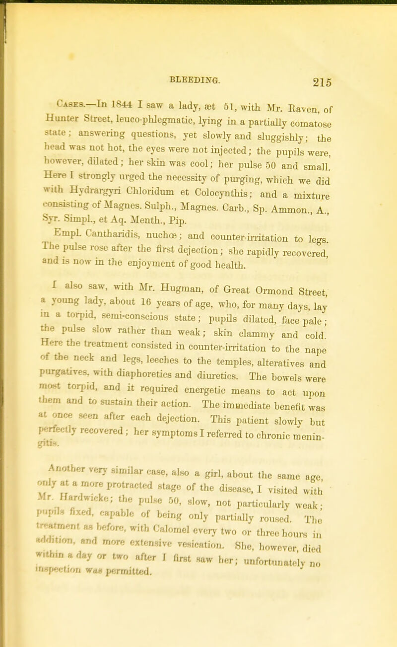 Cases.—In 1844 I saw a lady, set 51, with Mr. Eaven, of Hunter Street, leuco-phlegmatic, lying in a pai-tially comatose state; answering questions, yet slowly and sluggishly; the head was not hot, the eyes were not injected; the pupils were, however, dOated; her skin was cool; her pulse 50 and small' Here I strongly lu-ged the necessity of pm-ging, which we did with Hydrargyri Chloridum et Colocynthis; and a mixture consisting of Magnes. Sulph., Magnes. Cai-b., Sp. Ammon., A., S}T. SimpL, et Aq. Menth., Pip. Empl. Cantharidis, nuchoe; and counter-initation to legs The pulse rose after the first dejection; she rapidly recovered, and IS now m the enjoyment of good health. I also saw. with Mr. Hugman, of Great Ormoud Street a young lady, about 16 years of age, who, for many days, lay in a torpid, semi-conscious state; pupiJs dilated, face pale • the pulse slow rather than weak; skin clammy and cold' Here the treatment consisted in counter-uritation to the nape of the neck and legs, leeches to the temples, alteratives and purgauves. with diaphoretics and dim-etics. The bowels were moHt torpid, and it required energetic means to act upon them and to sustain their action. The immediate benefit was at once seen after each dejection. This patient slowly but perfectly recovered ; her symptoms I refen-ed to chronic menin- gitis. Another verj- similar case, also a girl, about the same age only at a more protracted stage of the disease, I visited with •Mr. HardwK-ke; the pulse 50, slow, not particularly weak; pup,]., fixed, capable of being only partially roused. The tr'^arment as before, with Calomel every two or three hours in Hdd.tion, and more extensive vesication. She, however, died w.th,naday or two after 1 first saw her; unfortunately no inspection wd« j»ermittcd.