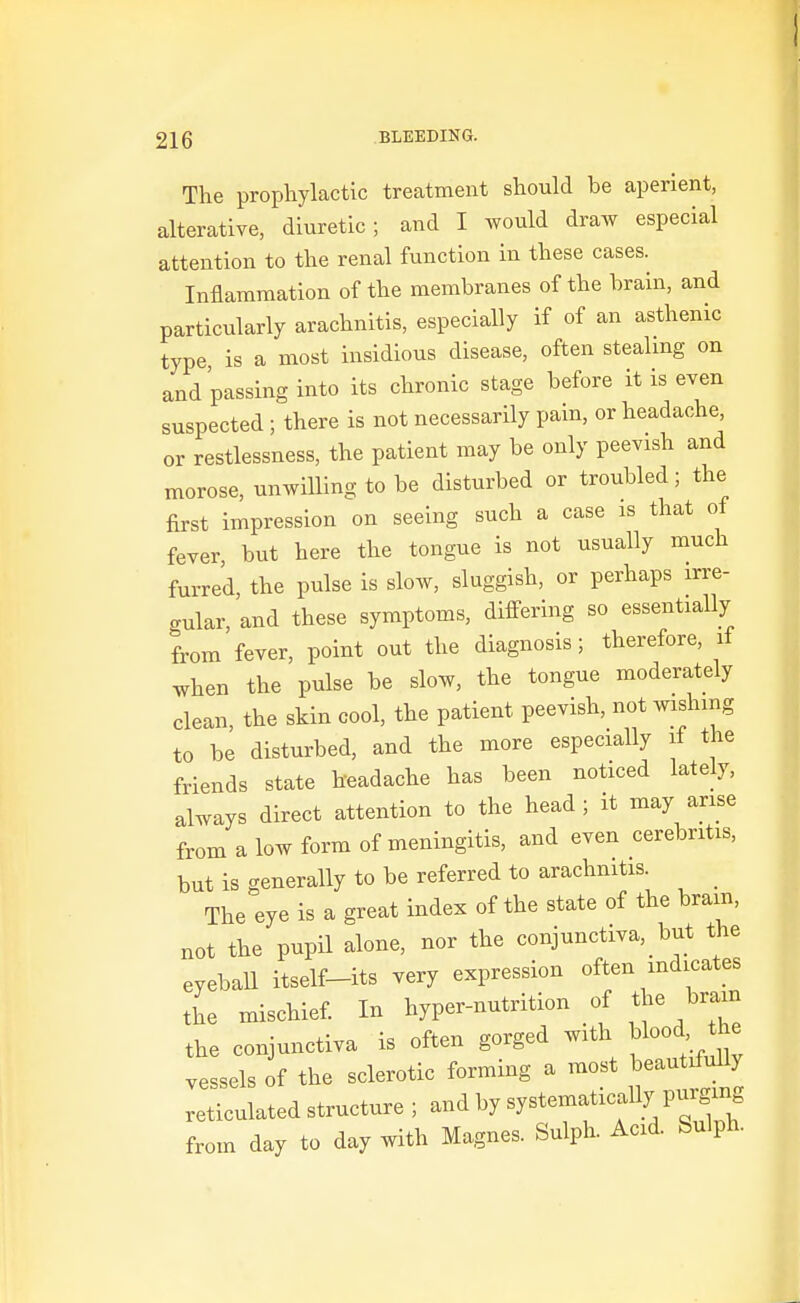 The prophylactic treatment should be aperient, alterative, diuretic; and I would draw especial attention to the renal function in these cases. Inflammation of the membranes of the brain, and particularly arachnitis, especially if of an asthenic type, is a most insidious disease, often steahng on and passing into its chronic stage before it is even suspected ; there is not necessarily pain, or headache, or restlessness, the patient may be only peevish and morose, unwilling to be disturbed or troubled; the first impression on seeing such a case is that of fever but here the tongue is not usually much furred, the pulse is slow, sluggish, or perhaps irre- gular, and these symptoms, differing so essentially from fever, point out the diagnosis; therefore, il when the pulse be slow, the tongue moderately clean, the skin cool, the patient peevish, not wishing to be disturbed, and the more especially if the friends state headache has been noticed lately, always direct attention to the head ; it may arise from a low form of meningitis, and even cerebritis, but is generally to be referred to arachnitis. The eye is a great index of the state of the brain, not the pupil alone, nor the conjunctiva, but the eyeball itself-its very expression often indicates the mischief. In hyper-nutrition of the braan the conjunctiva is often gorged with blood he vessels of the sclerotic forming a most beautifully reticulated structure ; and by systematically purgmg from day to day with Magnes. Sulph. Acid. Sulph.