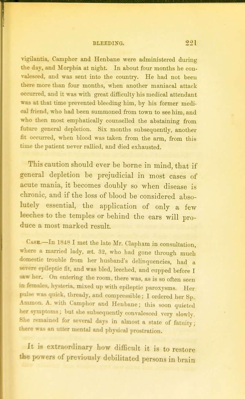 vigilantia, Camphor and Henbane were administered diuing the day, and Morphia at night. In about four months he con- valesced, and was sent into the country. He had not been there more than four months, when another maniacal attack occurred, and it was with gi-eat diflBculty his medical attendant was at that time prevented bleeding him, by his former medi- cal friend, who had been summoned from town to see him, and who then most emphatically counselled the abstaining from future general depletion. Six months subsequently, another fit occurred, when blood was taken from the ai-m, fi-om this time the patient never rallied, and died exhausted. Tiiis caution should ever be borne in mind, that if general depletion be prejudicial in most cases of acute mania, it becomes doubly so when disease is chronic, and if the loss of blood be considered abso- lutely essential, the application of only a fcAV leeches to the temples or behind the ears will pro- duce a most marked result. Ca.se.—In 1848 I met the late Mr. Clapham in consultation, where a married lady, set. 32, who had gone through much domestic trouble from her husband's delinquencies, had a severe epileptic fit, and was bled, leeched, and cupped before I saw her. On entering the room, there was, as is so often seen in females, hysteria, mixed up with epileptic paroxysms. Her pnlse was quick, thready, and compressible; I ordered her Sp. Arnmon. A. with Camphor and Henbane; this soon quieted her symptom.'); but she subsequently convalesced very slowly. She remained for several days in almost a state of fnlnity; there was an utter mental and physical prostration. It is extraordinary how (lifficult it is to restore the powers of previously debilitated persons in brain