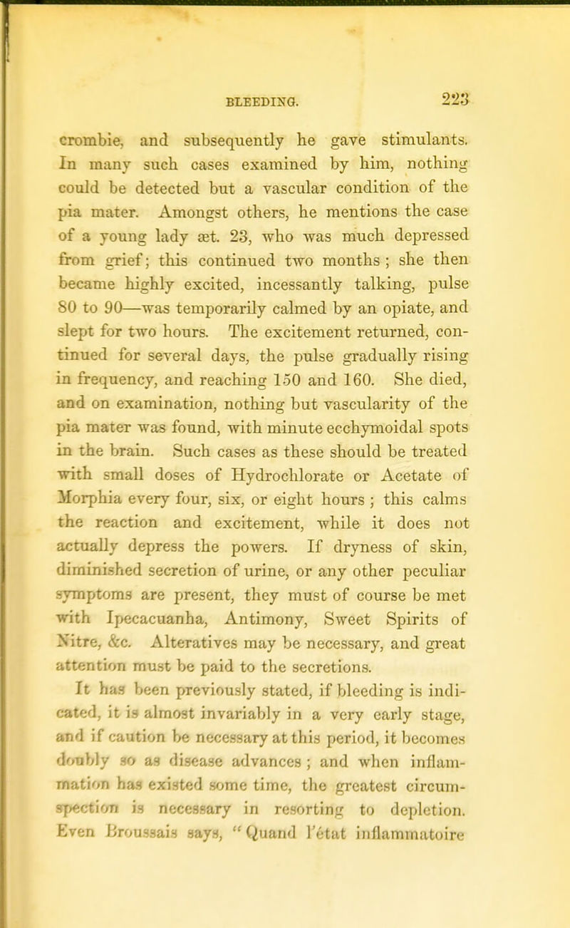 22» crombie, and subsequently he gave stimulants. In many such cases examined by him, nothing could be detected but a vascular condition of the pia mater. Amongst others, he mentions the case of a young lady set. 23, who was much depressed from grief; this continued two months ; she then became highly excited, incessantly talking, pulse 80 to 90—was temporarily calmed by an opiate, and slept for two hours. The excitement returned, con- tinued for several days, the pulse gradually rising in frequency, and reaching 150 and 160. She died, and on examination, nothing but vascularity of the pia mater was found, with minute ecchymoidal spots in the brain. Such cases as these should be treated with small doses of Hydrochlorate or Acetate of Morphia every four, six, or eight hours ; this calms the reaction and excitement, while it does not actually depress the powers. If dryness of skin, diminished secretion of urine, or any other peculiar symptoms are present, they must of course be met ■with Ipecacuanha, Antimony, Sweet Spirits of Nitre, &c. Alteratives may be necessary, and great attention must be paid to the secretions. It has been previously stated, if bleeding is indi- cated, it ig almost invariably in a very early stage, and if caution be necessary at this period, it becomes doubly so ag disease advances ; and when inflam- mation ha.<? existed some time, the greatest circum- spectioTi is necessary in resorting to depletion. Even Uroussais 3ay.s,  Quand I'etat inflammatoire