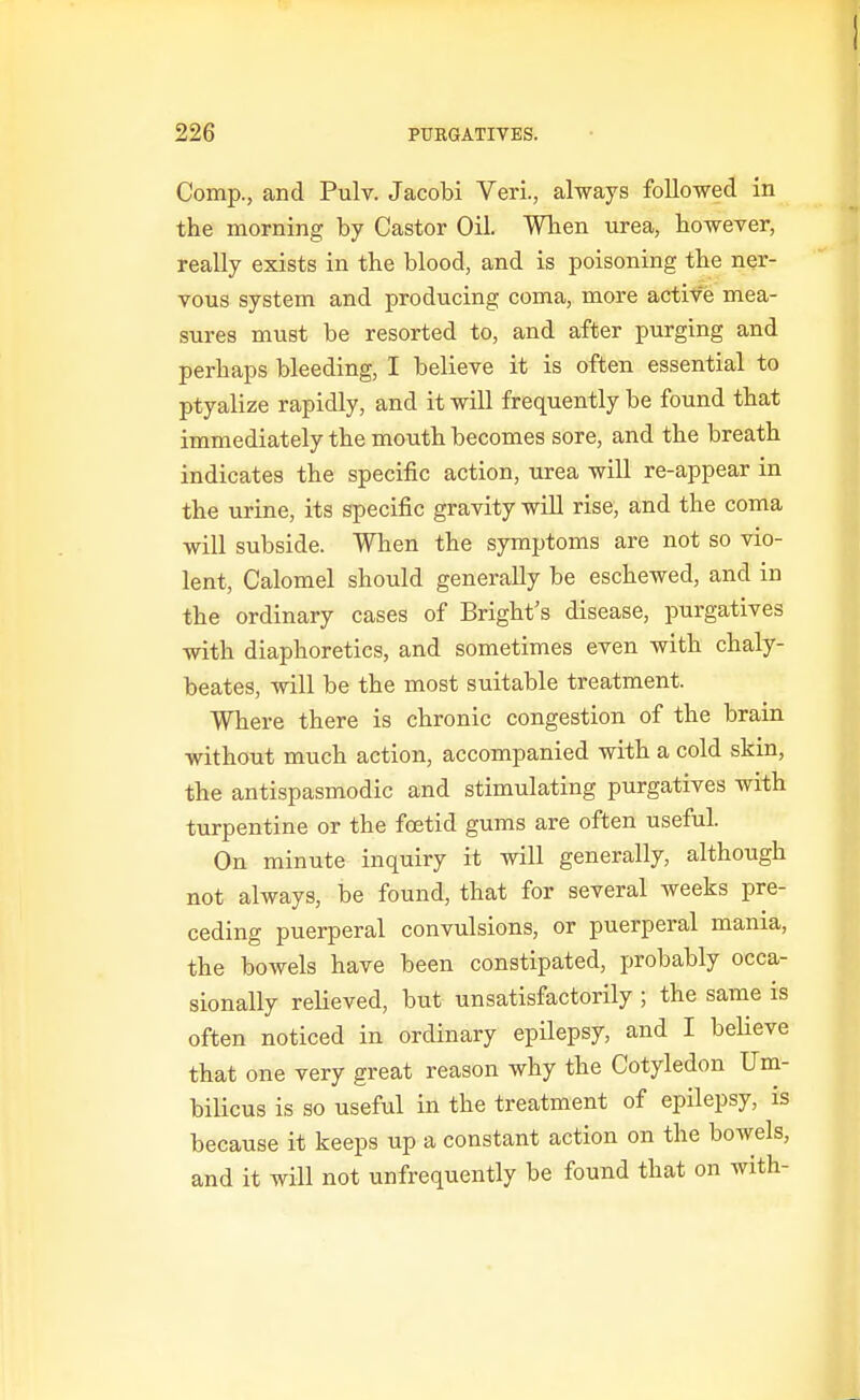 Comp., and Pulv. Jacobi Veri., always followed in the morning by Castor Oil. Wben urea, bowever, really exists in the blood, and is poisoning the ner- vous system and producing coma, more actife mea- sures must be resorted to, and after purging and perhaps bleeding, I believe it is often essential to ptyalize rapidly, and it will frequently be found that immediately the mouth becomes sore, and the breath indicates the specific action, urea will re-appear in the urine, its specific gravity wiU rise, and the coma will subside. When the symptoms are not so vio- lent, Calomel should generally be eschewed, and in the ordinary cases of Bright's disease, purgatives with diaphoretics, and sometimes even with chaly- beates, will be the most suitable treatment. Where there is chronic congestion of the brain without much action, accompanied with a cold skin, the antispasmodic and stimulating purgatives with turpentine or the foetid gums are often useful. On minute inquiry it will generally, although not always, be found, that for several weeks pre- ceding puerperal convulsions, or puerperal mania, the bowels have been constipated, ijrobably occa- sionally relieved, but unsatisfactorily ; the same is often noticed in ordinary epilepsy, and I beUeve that one very great reason why the Cotyledon Um- bilicus is so useful in the treatment of epilepsy, is because it keeps up a constant action on the boAvels, and it will not unfrequently be found that on with-