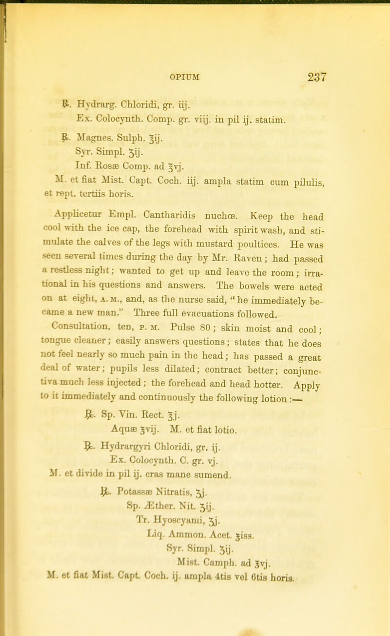 9>. Hydrarg. Chloridi, gr. iij. Ex. Colocynth. Comp. gr. viij. in pil ij. stalim. |t.. Magnes. Sulph. 31]. Syr. Simpl. ^ij. Inf. Eosas Comp. ad 3vj. M. et fiat Mist. Capt. Coch. iij. ampla statim cum pilulis, et rept. tertiis horis. Applicetiu- Empl. Cantharidis nuchce. Keep the head cool with the ice cap, the forehead with spiiit wash, and sti- mulate the calves of the legs with mustard poultices. He was seen several times during the day hy Mr. Eaven; had passed a restless night; wanted to get up and leave the room; in-a- tional in his questions and answers. The howels were acted on at eight, a.m., and, as the nm-se said, he immediately be- came a new man. Three full evacuations followed. Consultation, ten, p. m. Pulse 80; skin moist and cool; tongue cleaner; easUy answers questions; states that he does not feel nearly so much pain in the head; has passed a great deal of water; pupils less dilated; contract better; conjunc- tiva much less injected; the forehead and head hotter. Apply to it immediately and continuously the following lotion: ^. Sp. Vin. Eect. gj. Aquae 5vij. M. et fiat lotio. 9;. Hydrargj-ri Chloridi, gr. ij. Ex. Colocynth. C. gr. vj. M. et divide in pil ij. eras mane sumend. ^ Potassae Nitratis, Jj. Sp. ^ther. Nit. 5ij. Tr. Hyoacyami, 5^j. Liq. Ammon. Acet. jiss. Syr. Simpl. 5ij. Mist. Camph. ad Jvj. M. et fiat Mist. Capt Coch. ij. ampla 4ti8 vel Otis horis.