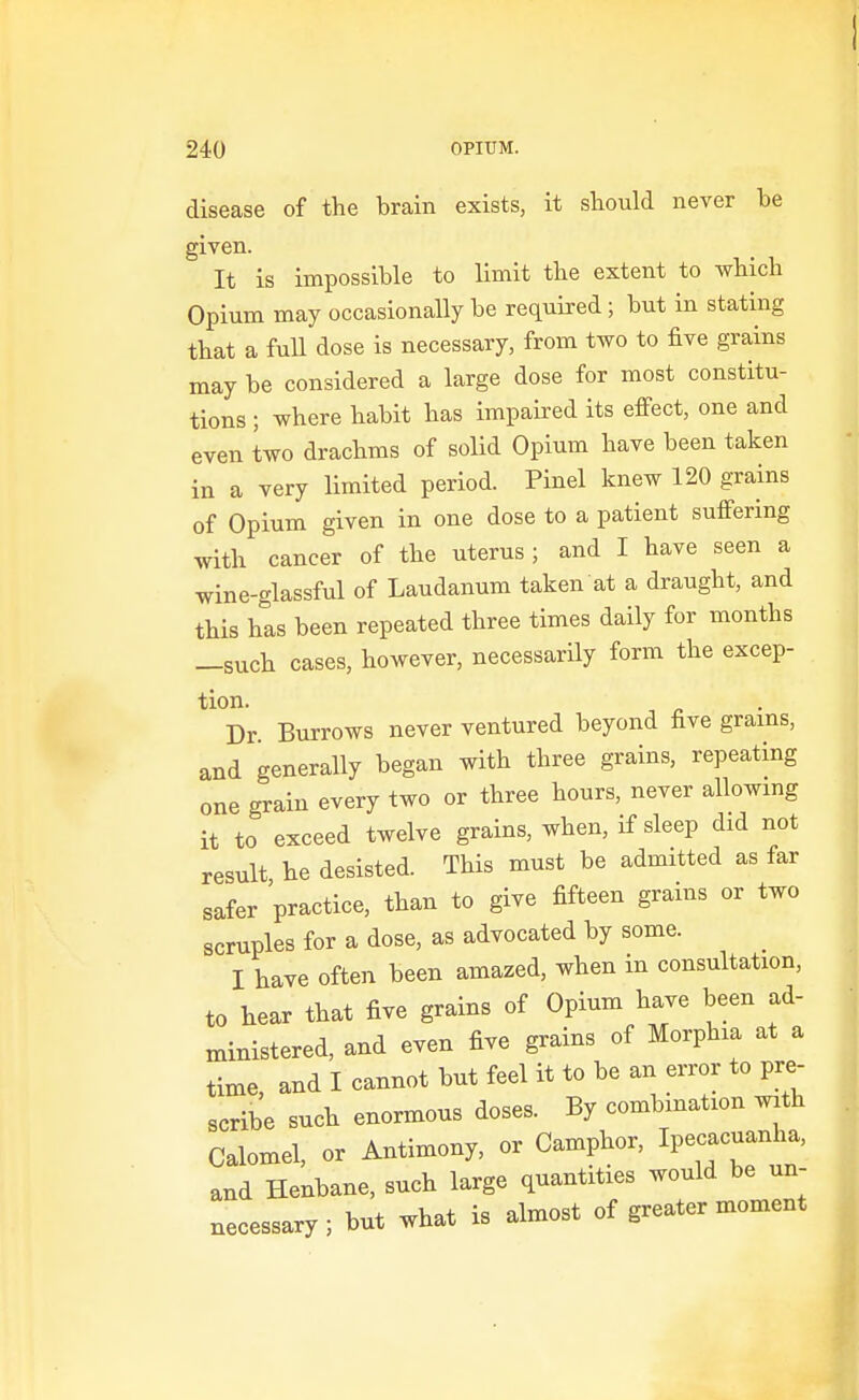 disease of the brain exists, it sliould never be given. It is impossible to limit the extent to which Opium may occasionally be required; but in stating that a full dose is necessary, from two to five grains may be considered a large dose for most constitu- tions ; where habit has impaired its effect, one and even two drachms of solid Opium have been taken in a very limited period. Pinel knew 120 grains of Opium given in one dose to a patient suffering with cancer of the uterus; and I have seen a wine-glassful of Laudanum taken at a draught, and this has been repeated three times daily for months —such cases, however, necessarily form the excep- tion. Dr Burrows never ventured beyond five grains, and generally began with three grains, repeating one grain every two or three hours, never allowing it to exceed twelve grains, when, if sleep did not result he desisted. This must be admitted as far safer practice, than to give fifteen grains or two scruples for a dose, as advocated by some. I have often been amazed, when in consultation, to hear that five grains of Opium have been ad- ministered, and even five grains of Morphia at a time, and I cannot but feel it to be an error to pre- scribe such enormous doses. By combination with Calomel, or Antimony, or Camphor, Ipecacuanha, and Henbane, such large quantities would be un- necessary; but what is almost of greater moment