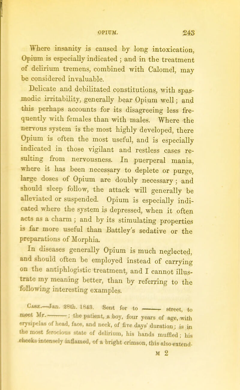 Where insanity is caused by long intoxication, Opium is especially indicated ; and in the treatment of delirium tremens, combined with Calomel, may be considered invaluable. Delicate and debilitated constitutions, with spas- modic irritability, generally bear Opium well; and this perhaps accounts for its disagreeing less fre- quently with females than with males. Where the nervous system is the most highly developed, there Opium is often the most useful, and is especially indicated in those vigilant and restless cases re- sulting from nervousness. In puerperal mania, where it has been necessary to deplete or purge, large doses of Opium are doubly necessary; and should sleep follow, the attack will generally be alleviated or suspended. Opium is especially indi- cated where the system is depressed, when it often acts as a charm ; and by its stimulating properties is far more useful than Battley s sedative or the preparations of Morphia, In diseases generally Opium is much neglected, and should often be employed instead of carrying on the antiphlogistic treatment, and I cannot illus- trate my meaning better, than by referring to the following interesting examples. Ca8f..—.Jan. 28th. 184-3. Sent for to street, to meet >Ir. ; the patient, a boy, four years of age, with erysipelas of head. fa/;e, and neck, of five days' duration; is in the moat ferocious state of delirium, his hands muffled ; his cheeks intensely inflamed, of a bright crimson, this also extend-