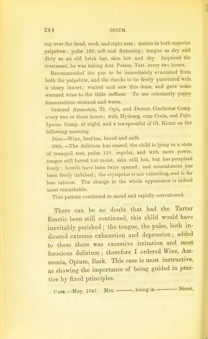 iug over the head, neck, and right arm; matter in hoth superior palpebrse; pulse 160, soft and fluttering; tongue as diy and dirty as an old brick bat, skin hot and diy. Inquired the treatment, he was taking Ant. Potass. Tart, every two hours. Kecommended the pus to be immediately evacuated from both the palpehras, and the cheeks to he freely pxmctured with a sharp lancet; waited and saw this done, and gave some warmed wine to the little sufierer. To use constantly poppy fomentations strained and warm. Ordered Ammonia, Tr. Opii, and Decoct. Cinchonse Comp. evei7 two or thi-ee hours; with Hydrarg. cum Creta, and Pulv. Ipecac. Comp. at night, and a tea-spoonful of 01. Eicini on the following morning. Diet—Wine, beef-tea, bread and milk. 29th.—The delirium has ceased, the child is lying in a state of tranquil rest, pulse 110, regulai-, and with more power, tongue still furred but moist, skin still hot, but has perspned freely ; bowels have been twice opened; and nomishment has been freely imbibed; the erysipelas is not extendiug, and is far less intense. The change in the whole appearance is indeed most remarkable. This patient continued to mend and rapidly convalesced. There can be no doubt that had the Tartar Emetic been still continued, this child would have inevitably perished; the tongue, the pulse, both in- dicated extreme exhaustion and depression; added to these there was excessive irritation and most ferocious delirium ; therefore I ordered Wine, Am- monia, Opium, Bark. This case is most instructive, as showing the importance of being guided in prac- tice by fixed principles. Cask,—May, 1847. Mrs. , Hving in Street,