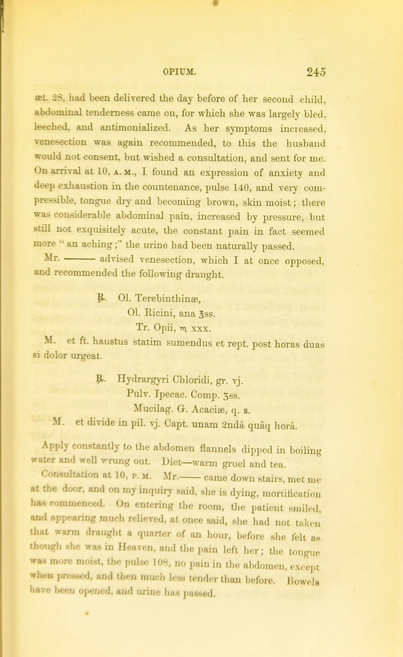 a?t. 2S, had been delivered the day before of her second child, abdominal tenderness came on, for which she was largely bled, leeched, and antimonialized. As her symptoms increased, venesection was again recommended, to tliis the husband would not consent, but wished a consultation, and sent for me. On arrival at 10, a. m., I found an expression of anxiety and deep exhaustion in the countenance, pulse 140, and very com- pressible, tongue diy and becoming brown, skin moist; there was considerable abdominal pain, increased by pressure, but still not exquisitely acute, the constant pain in fact seemed more  an aching; the uiine had been natui-ally passed. advised venesection, which I at once opposed, and recommended tlie following draught. It.. 01. TerebinthinsB, 01. Eicini, ana 3ss. Tr. Opii, m XXX. M. et ft. haustus statim sumendus et rept. post horas duas fii dolor urgeat. ^. Hydrargyi-i Chloridi, gr. vj. Pulv. Ipecac. Comp. 5ss. MucUag. G. Acaciae, q. s. -M. et divide in pU. vj. Capt. unam 2nda quaq hora. Apply constantly to the abdomen flannels dipped in boiling water and weU wrung out. Diet—warm ginel and tea. Consultation at 10, p. m. Mr. came down stairs, met me at the dwr, and on my inquiry said, she is dying, mortification ha=, commenced. On entering the room, the patient siiiil..<l, and app..aring much relieved, at once said, she had not taken that warm draugJit a quarter of an liour, before slie felt as though Hhe wm in Heaven, and the pain left her; the tongue was more moist, the pulse 108, no pain in the abdomen, i-sve^M when pressed, and then much less tender than before. Jlowels have l<een opened, and urine hna passed.