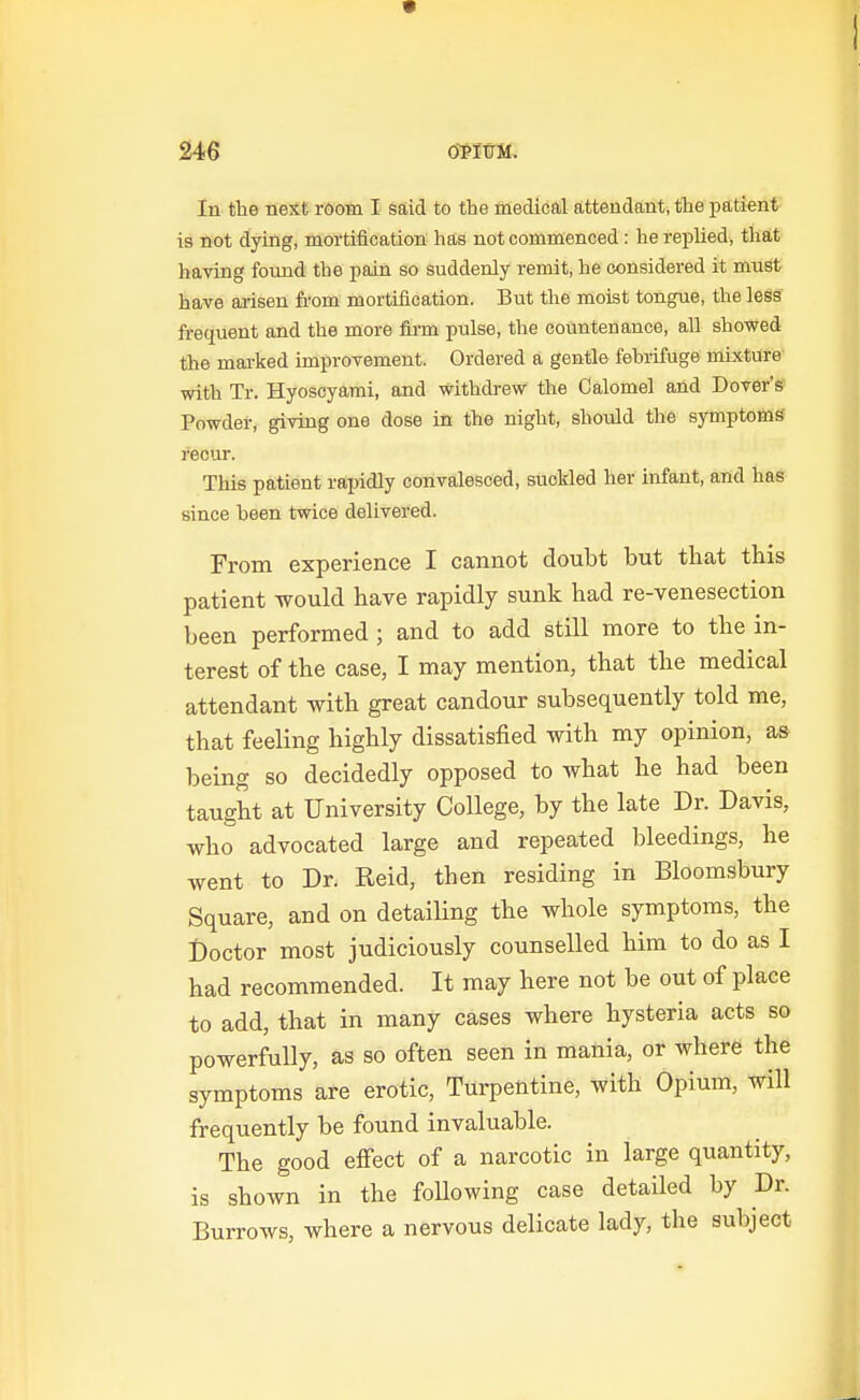 In the next room I said to the medical attendant, the patient is not dying, mortification has not commenced: he replied, that having found the pain so suddenly remit, he considered it must have arisen from mortification. But the moist tongue, the less frequent and the more firm pulse, the countenance, all showed the mai-ked improvement. Ordered a gentle fehrifuge mixture with Tr. Hyoscyarai, and withdrew the Calomel and Dover's Powdel-, giving one dose in the night, shoidd the symptoms' recur. This patient rapidly convalesced, suoMed her infant, and has since been twice delivered. From experience I cannot doubt but that tbis patient would have rapidly sunk had re-venesection been performed ; and to add still more to the in- terest of the case, I may mention, that the medical attendant with great candour subsequently told me, that feeling highly dissatisfied with my opinion, as being so decidedly opposed to what he had been taught at University College, by the late Dr. Davis, who advocated large and repeated bleedings, he went to Dr. Reid, then residing in Bloomsbury Square, and on detailing the whole symptoms, the l)octor most judiciously counselled him to do as I had recommended. It may here not be out of place to add, that in many cases where hysteria acts so powerfully, as so often seen in mania, or where the symptoms are erotic. Turpentine, with Opium, will frequently be found invaluable. The good effect of a narcotic in large quantity, is shown in the following case detailed by Dr. Burrows, where a nervous delicate lady, the subject