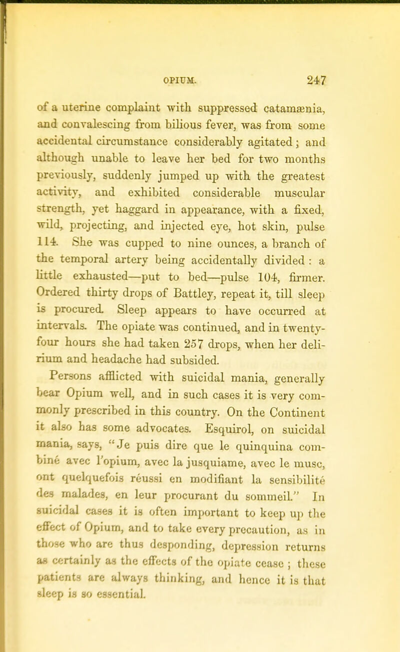 of a uterine complaint with suppressed catamEenia, and convalescing from biHous fever, was from some accidental circumstance considerably agitated; and although unable to leave her bed for two months previously, suddenly jumped up with the greatest activity, and exhibited considerable muscular strength, yet haggard in appearance, with a fixed, wild, projecting, and injected eye, hot skin, pulse 114. She was cupped to nine ounces, a branch of the temporal artery being accidentally divided : a little exhausted—put to bed—pulse 104, firmer. Ordered thirty drops of Battley, repeat it, till sleep is procured Sleep appears to have occurred at intervals. The opiate was continued, and in twenty- four hours she had taken 257 drops, when her deli- rium and headache had subsided. Persons afflicted with suicidal mania, generally bear Opium well, and in such cases it is very com- monly prescribed in this country. On the Continent it also has some advocates, Esquirol, on suicidal mania, says,  Je puis dire que le quinquina com- bine avec I'opium, avec la jusquiame, avec le muse, ont quelquefois reussi en modifiant la sensibilite des malades, en leur procurant du sommeiL In suicidal cases it is often important to keep up the effec-t of Opium, and to take every precaution, as in those who are thus desponding, depression returns aa certainly as the effects of the oj»iate cease ; these patients are always thinking, and hence it is that sleep is so essential.