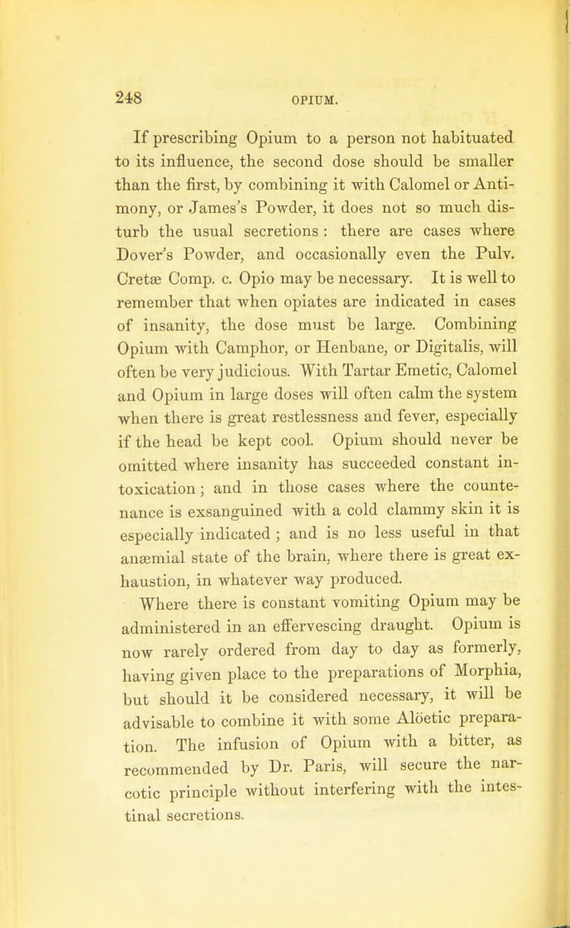 If prescribing Opium to a person not habituated to its influence, the second dose should be smaller than the first, by combining it with Calomel or Anti- mony, or James's Powder, it does not so much dis- turb the usual secretions : there are cases where Dover's Powder, and occasionally even the Pulv. Cretse Comp. c. Opio may be necessary. It is well to remember that when opiates are indicated in cases of insanity, the dose must be large. Combining Opium with Camphor, or Henbane, or Digitalis, will often be very judicious. With Tartar Emetic, Calomel and Opium in large doses wiU often calm the system when there is great restlessness and fever, especially if the head be kept cool. Opium should never be omitted where insanity has succeeded constant in- toxication; and in those cases where the counte- nance is exsanguined with a cold clammy skin it is especially indicated ; and is no less useful in that aneemial state of the brain, where there is great ex- haustion, in whatever way produced. Where there is constant vomiting Opium may be administered in an effervescing draught. Opium is now rarely ordered from day to day as formerly, having given place to the preparations of Morphia, but should it be considered necessary, it wiU be advisable to combine it with some Aloetic prepara- tion. The infusion of Opium with a bitter, as recommended by Dr. Paris, will secure the nar- cotic principle without interfering with the intes- tinal secretions.
