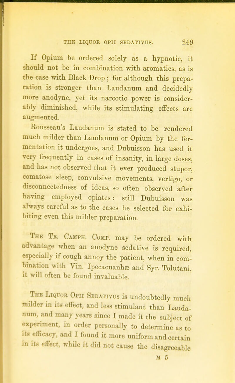 If Opium be ordered solely as a hypnotic, it should not be in combination with aromatics, as is the case with Black Drop ; for although this prepa- ration is stronger than Laudanum and decidedly more anodyne, yet its narcotic power is consider- ably diminished, while its stimulating effects are augmented. Rousseau's Laudanum is stated to be rendered much milder than Laudanum or Opium by the fer- mentation it undergoes, and Dubuisson has used it very frequently in cases of insanity, in large doses, and has not observed that it ever produced stupor, comatose sleep, convulsive movements, vertigo, or disconnectedness of ideas, so often observed after having employed opiates: still Dubuisson was always careful as to the cases he selected for exhi- biting even this milder preparation. The Tr. Camph. Comp. may be ordered with advantage when an anodyne sedative is required, especially if cough annoy the patient, when in com- bination with Vin. Ipecacuanhse and Syr. Tolutani, it will often be found invaluable. The Liquor Opii Sedativus is undoubtedly much milder in its effect, and less stimulant than Lauda- num, and many years since I made it the subject of experiment, in order personally to determine as to its efficacy, and I found it more uniform and certain in its effect, while it did not cause the disagreeable